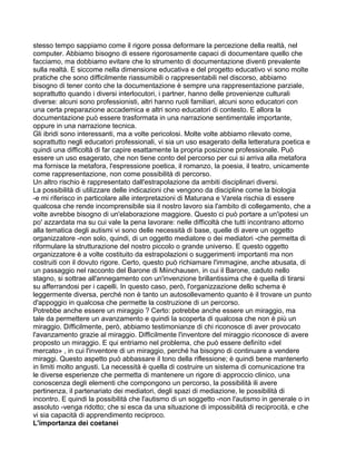 stesso tempo sappiamo come il rigore possa deformare la percezione della realtà, nel
computer. Abbiamo bisogno di essere rigorosamente capaci di documentare quello che
facciamo, ma dobbiamo evitare che lo strumento di documentazione diventi prevalente
sulla realtà. E siccome nella dimensione educativa e del progetto educativo vi sono molte
pratiche che sono difficilmente riassumibili o rappresentabili nel discorso, abbiamo
bisogno di tener conto che la documentazione è sempre una rappresentazione parziale,
soprattutto quando i diversi interlocutori, i partner, hanno delle provenienze culturali
diverse: alcuni sono professionisti, altri hanno ruoli familiari, alcuni sono educatori con
una certa preparazione accademica e altri sono educatori di contesto. E allora la
documentazione può essere trasformata in una narrazione sentimentale importante,
oppure in una narrazione tecnica.
Gli ibridi sono interessanti, ma a volte pericolosi. Molte volte abbiamo rilevato come,
soprattutto negli educatori professionali, vi sia un uso esagerato della letteratura poetica e
quindi una difficoltà di far capire esattamente la propria posizione professionale. Può
essere un uso esagerato, che non tiene conto del percorso per cui si arriva alla metafora
ma fornisce la metafora, l'espressione poetica, il romanzo, la poesia, il teatro, unicamente
come rappresentazione, non come possibilità di percorso.
Un altro rischio è rappresentato dall'estrapolazione da ambiti disciplinari diversi.
La possibilità di utilizzare delle indicazioni che vengono da discipline come la biologia
-e mi riferisco in particolare alle interpretazioni di Maturana e Varela rischia di essere
qualcosa che rende incomprensibile sia il nostro lavoro sia l'ambito di collegamento, che a
volte avrebbe bisogno di un'elaborazione maggiore. Questo ci può portare a un'ipotesi un
po' azzardata ma su cui vale la pena lavorare: nelle difficoltà che tutti incontrano attorno
alla tematica degli autismi vi sono delle necessità di base, quelle di avere un oggetto
organizzatore -non solo, quindi, di un oggetto mediatore o dei mediatori -che permetta di
riformulare la strutturazione del nostro piccolo o grande universo. E questo oggetto
organizzatore è a volte costituito da estrapolazioni o suggerimenti importanti ma non
costruiti con il dovuto rigore. Certo, questo può richiamare l'immagine, anche abusata, di
un passaggio nel racconto del Barone di Miinchausen, in cui il Barone, caduto nello
stagno, si sottrae all'annegamento con un'invenzione brillantissima che è quella di tirarsi
su afferrandosi per i capelli. In questo caso, però, l'organizzazione dello schema è
leggermente diversa, perché non è tanto un autosollevamento quanto è il trovare un punto
d'appoggio in qualcosa che permette la costruzione di un percorso.
Potrebbe anche essere un miraggio ? Certo: potrebbe anche essere un miraggio, ma
tale da permettere un avanzamento e quindi la scoperta di qualcosa che non è più un
miraggio. Difficilmente, però, abbiamo testimonianze di chi riconosce di aver provocato
l'avanzamento grazie al miraggio. Difficilmente l'inventore del miraggio riconosce di avere
proposto un miraggio. E qui entriamo nel problema, che può essere definìto «del
mercato» , in cui l'inventore di un miraggio, perché ha bisogno di continuare a vendere
miraggi. Questo aspetto può abbassare il tono della riflessione; è quindi bene mantenerlo
in limiti molto angusti. La necessità è quella di costruire un sistema di comunicazione tra
le diverse esperienze che permetta di mantenere un rigore di approccio clinico, una
conoscenza degli elementi che compongono un percorso, la possibilità ili avere
pertinenza, il partenariato dei mediatori, degli spazi di mediazione, le possibilità di
incontro. E quindi la possibilità che l'autismo di un soggetto -non l'autismo in generale o in
assoluto -venga ridotto; che si esca da una situazione di impossibilità di reciprocità, e che
vi sia capacità di apprendimento reciproco.
L'importanza dei coetanei
 