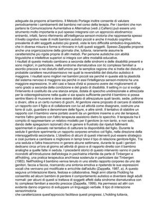 adeguate da proporre al bambino. Il Metodo Portage inoltre consente di valutare
periodicamente i cambiamenti del bambino nel corso della terapia. Per i bambini che non
parlano la Comunicazione Aumentativa e Alternativa (vedi J.Cafiero) può essere uno
strumento molto importante e può spesso integrarsi con un approccio etodinamico:
entrambi, infatti, fanno riferimento all'intelligenza sensori-motoria che rappresenta spesso
il livello cognitivo reale di molti bambini autistici piccoli e anche il modulo cognitivo
prevalente di altri soggetti autistici più grandi, viste le loro difficoltà simbolico-linguistiche,
che in diversa misura e forma si ritrovano in tutti questi soggetti. Spesso Zappella propone
anche una organizzazione della giornata che, tuttavia, raramente assume le
caratteristiche più rigide proprie di altri metodi. Per persone autistiche con abilità
linguistiche e intellettive superiori si integra con altre modalità educative.
I risultati di questo metodo cambiano a seconda delle sindromi e delle disabilità presenti e
sono migliori, in particolare, nella sindrome dismaturativa con tic complessi familiari a
esordio precoce e nei disturbi dell'umore per la semplice ragione che si tratta dei disturbi a
probabile carattere neurotrasmissivo nei quali la reversibilità del disturbo autistico é
maggiore. I risultati sono migliori nei bambini piccoli sia perché in queste età la plasticità
del sistema nervoso é maggiore sia perché in essi l'intelligenza sensori-motoria ha una
maggiore espressione. In altri casi e fasce d'età si possono avere dei miglioramenti di
vario grado a seconda della condizione e del grado di disabilità. Il setting in cui si svolge
l'intervento é costituito da una stanza ampia, dotata di specchio unidirezionale e attrezzata
per la videoregistrazione nella quale vi sia spazio sufficiente perché il bambino si possa
sentire libero di muoversi e deve essere dotato di attrezzature quali tavolo, sedie, poltrone
o divani, oltre a un certo numero di giochi. Al genitore viene proposto di cercare di stabilire
un rapporto con il figlio e di collaborare con lui ad attività come disegnare, costruire una
torre di cubi, guardare e denominare delle figure, e altre simili. Il tentativo di stabilire un
rapporto con il bambino viene portato avanti da un genitore insieme a uno dei terapeuti,
mentre l'altro genitore con l'altro terapeuta assistono dietro lo specchio. Il terapeuta ha il
compito di rappresentare un relativo modello per il genitore (e non tanto, e non solo,
dando delle spiegazioni razionali) che in genere é frustrato dai ripetuti fallimenti
sperimentati in passato nel tentativo di catturare la disponibilità del figlio. Durante le
sedute il genitore sperimenta un rapporto corporeo emotivo col figlio, nella direzione della
intersoggettività secondaria. L'obiettivo di alcuni di questi interventi può essere strategico
e cioé puntare a cambiare e migliorare in tempi brevi il tipo di relazione genitore-figlio. Tra
una seduta e l'altra trascorrono in genere alcune settimane, durante le quali i genitori
dedicano circa un'ora al giorno ad attività di gioco e di rapporto diretto con il bambino
analoghe a quelle fatte in seduta. I precedenti storici di questo intervento vanno in parte
ricondotti all'introduzione dell'etologia in psichiatria infantile da parte di Tinbergen e
all'holding, una pratica terapeutica anch'essa sostenuta in particolare dai Tinbergen
(1983). Nell'holding il bambino veniva tenuto in uno stretto rapporto corporeo da uno dei
genitori, faccia a faccia, ricercando una sintonia emotiva e ripetendo le sue espressioni
vocali che venivano poi modificate e arricchite dall'adulto (Zappella, 1987, a). A questo
seguiva un'interazione libera, festosa e collaborativa. Negli anni ottanta l'holding ha
consentito ad alcuni bambini di perdere il comportamento autistico e diventare degli adulti
normali: per alcuni di questi si trattava di soggetti affetti dalla sindrome dismaturativa con
tic complessi familiari a esordio precoce (Zappella, 1999). Ha permesso ad altri con
evidente danno organico di sviluppare un linguaggio verbale. Il tipo di interazione
sensorimotoria
che caratterizzava quest'approccio facilitava questi progressi. L'holding tuttavia,
 