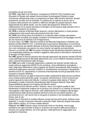 prospettive per gli anni futuri.
Nel 1972, negli Stati Uniti d'America, il programma TEACCH (The Treatment and
Education of Autistic and related Communication Handicapped Children) è stato
riconosciuto ufficialmente come un programma di Stato nella Carolina del Nord. Questo
programma, fondato da Eric Schopler, è costituito da un sistema di servizi che si
occupano delle persone con autismo e delle loro famiglie da quando l'autismo viene
diagnosticato fino all'età adulta. Uno dei cardini del programma TEACCH è la
collaborazione tra le equipe educative, le famiglie e la formazione degli operatori che si
occupano di persone con autismo.
Nel 1978 un articolo di Michael Rutter descrive i sintomi dell'autismo in modo preciso
sottolineando come questi siano già presenti prima dei 3 anni.
Nel 1979 Lorna Wing scrive che l'autismo è un disturbo dello sviluppo nel quale le
caratteristiche principali sono legate a problemi di socializzazione e di linguaggio nonché
ad una mancanza di interessi e di immaginazione.
Un anno dopo, nel 1980, nella terza edizione del Manuale Diagnostico e Statistico dei
disturbi mentali (DSM-III) (101, il cambiamento di percezione dell'autismo si concretizza
con l'introduzione del capitolo dedicato ai Disturbi Generalizzati dello Sviluppo. L'autismo
non è più considerato una psicosi ma viene inserito nel capitolo summenzionato.
Sanua in un articolo del 1987 ha potuto confutare la tesi del genitore-frigorifero grazie ad
una metodologia statistica più corretta e oggettiva nella presa di informazioni concernenti
le famiglie con figli autistici.
Nel 1987 appare la decima edizione del manuale diagnostico dei disturbi mentali (ICD-lO),
curato dall'Organizzazione Mondiale della Sanità che, come il DSM-III classifica l'autismo
sotto i Disturbi Generalizzati dello Sviluppo.
Nel 1994 viene edito il manuale diagnostico e statistico dei disturbi mentali nella sua
quarta edizione aggiornata (DSM-IV) che mantiene, come nell'edizione precedente, i
criteri diagnostici dell'autismo sotto il capitolo dei Disturbi Generalizzati dello Sviluppo. La
definizione dell'autismo secondo il DSM-IV è mondialmente riconosciuta e attualmente,
assieme al ICD-10, rappresenta un consenso internazionale tra tutti gli specialisti che si
occupano di questo handicap.
Dall'articolo di Kanner ad oggi la descrizione delle caratteristiche della persona autistica
sono rimaste sostanzialmente uguali. Un grande cambiamento è invece avvenuto per
quanto riguarda la natura del disturbo. L'autismo è passato dallo statuto di "blocco"
psicologico a quello di Disturbo Generalizzato dello Sviluppo sfatando l'idea della
responsabilità dei genitori con l'origine del disturbo stesso.
Come ricorda Enrico Micheli nel libro "Autismo: verso una migliore qualità di vita ",
attualmente il trattamento migliore per le persone con autismo è un insieme di interventi
che poggiano sulla diagnosi precoce, sulla collaborazione ed il sostegno alle famiglie,
sull'educazione della persona autistica (tenendo conto dei suoi deficit specifici), sul
coordinamento tra i vari servizi che si occupano di autismo e che dovrebbero coprirne
l'intero ciclo di vita.
Questo tipo di intervento è risultato efficace a lungo termine diminuendo, laddove viene
applicato, il numero di persone internate in istituzioni totali. Nessuna terapia individuale,
dopo relativa verifica, si è invece rivelata efficace.
Malgrado dal 1980 I'autismo venga riconosciuto come un handicap, ancora oggi
assistiamo ad ingenti perdite di tempo e di denaro nel proporre delle psico-terapie a
persone con questo disturbo, ed ai loro genitori, nella speranza di raggiungere una
guarigione miracolosa.
 