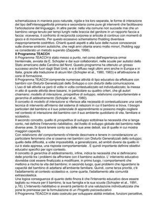 schematizzava in maniera poco naturale, rigida e tra loro separata, le forme di interazione
del tipo dell'intersoggettività primaria e secondaria come pure gli interventi che facilitavano
l'articolazione del linguaggio. In altre parole: nella vita comune non succede mai che un
bambino venga tenuto per tempi lunghi nelle braccia del genitore in un rapporto faccia a
faccia: viceversa, il confronto di reciprocità corporea si articola di continuo con momenti di
gioco e di movimento. Per questo eccessivo schematismo l'holding diventava
inappropriamente costrittivo. Chiariti questi aspetti e alla luce delle nuove conoscenze
sulle diverse sindromi autistiche, che negli anni ottanta erano molto minori, l'holding oggi
va considerato un metodo superato (Zappella, 1998).
Il Programma TEACCH
Il Programma TEACCH è stato messo a punto, nel corso dell'esperienza ormai
trentennale, avviata da E. Schopler e dai suoi collaboratori, nelle scuole per autistici dello
Stato americano della Carolina del Nord. Questo programma ha ottenuto un grosso
successo anche fuori dagli Stati Uniti, e si è diffuso negli ultimi anni anche in Europa e in
Italia, grazie alla traduzione di alcuni libri (Schopler et al., 1980, 1983) e all'attivazione di
corsi di formazione.
Il Programma TEACCH comprende numerose attività di tipo educativo da effettuare con
bambini con Disturbi Generalizzati dello Sviluppo o con disturbi della comunicazione.
L'uso di tali attività va però di volta in volta contestualizzato ed individualizzato; la messa
in atto di queste attività deve basarsi, in particolare su quattro criteri, che gli autori
chiamano: modello di interazione, prospettive di sviluppo, relativismo comportamentale e
gerarchia di addestramento (Schopler et al., 1980).
Il concetto di modello di interazione si riferisce alla necessità di contestualizzare una certa
tecnica di intervento all'interno del sistema di relazioni in cui il bambino si trova. I bisogni
particolari del bambino e il suo potenziale di apprendimento si possono meglio cogliere
nel contesto di interazione del bambino con il suo ambiente quotidiano di vita, familiare e
scolastico.
Il secondo concetto, quello di prospettiva di sviluppo sottolinea la necessità che si tenga
conto, nel definire l'intervento riabilitativo, del livello di sviluppo globale del bambino nelle
diverse aree. Si dovrà tenere conto sia delle sue aree deboli, sia di quelle in cui mostra
maggiori capacità.
Con relativismo del comportamento s'intende descrivere e tenere in considerazione un
particolare fenomeno che si osserva nei bambini con Disturbi Generalizzati dello sviluppo;
quello della difficoltà, a volte impossibilità, a generalizzare, ad ambiti diversi da quello in
cui è stata appresa, una risposta comportamentale . E quindi importante definire obiettivi
educativi specifici per ogni contesto.
Il concetto di gerarchia di addestramento, infine, indica la necessità che si definiscano
delle priorità tra i problemi da affrontare con il bambino autistico. L' intervento educativo
dovrebbe cioè essere finalizzato a modificare, in primo luogo, i comportamenti che
mettono a rischio la vita del bambino; in secondo luogo, quei problemi che riguardano la
capacità del bambino di adattarsi all'ambiente familiare. Quindi, come terza priorità, c'è
l'adattamento al contesto scolastico e, come quarta, l'adattamento alla comunità
extrascolastica.
Una logica conseguenza di quanto detto finora è che l'intervento educativo deve essere
tagliato su misura per il bambino, la sua famiglia e la sua scuola (Schopler et al., 1991,
p.16). L'intervento riabilitativo si avvarrà pertanto di una valutazione individualizzata che
pone le premesse per la formulazione di un Progetto psicoeducativo
Il Programma TEACCH è stato costruito per sviluppare abilità imitative, funzioni percettive,
 