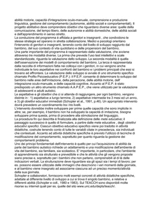 abilità motorie, capacità d'integrazione oculo-manuale, comprensione e produzione
linguistica, gestione del comportamento (autonomie, abilità sociali e comportamentali). Il
progetto abilitativo deve comprendere obiettivi che riguardano diverse aree: quelle della
comunicazione, del tempo libero, delle autonomie e abilità domestiche, delle abilità sociali
e dell'apprendimento in senso stretto.
La conduzione del programma è affidata a genitori e insegnanti , che condividono le
stesse strategie ed operano in stretta collaborazione. Medici e psicologi orientano
l'intervento di genitori e insegnanti, tenendo conto del livello di sviluppo raggiunto dal
bambino, del suo contesto di vita quotidiano e delle propensioni del bambino.
Una parte importante del programma è rappresentato dalla valutazione, che avviene
attraverso tre modalità diverse. La prima che prevede l'uso test intellettivi e scale
standardizzate, riguarda la valutazione dello sviluppo. La seconda modalità è quella
dell'osservazione dei modelli di comportamento del bambino. La terza è rappresentata
dalla raccolta di informazioni fatta nei colloqui con i genitori, in cui vengono anche
individuate le loro aspettative nei confronti del bambino e i problemi principali che essi si
trovano ad affrontare. La valutazione dello sviluppo si avvale di uno strumento specifico
chiamato Profilo Psicoeducativo (P.E.P.): il P.E.P. consente di determinare lo sviluppo del
bambino nelle aree dell'imitazione, della percezione, delle abilità motorie, dell'
integrazione oculo-manuale, e delle capacità cognitive. Accanto al P.E.P. è stato
predisposto un altro strumento chiamato A.A.P.E.P., che viene utilizzato per la valutazione
di adolescenti e adulti autistici.
Le aspettative e gli obiettivi che ci si attende di raggiungere, per ogni bambino, vengono
distinte in : 1) aspettative a lungo termine, 2) aspettative intermedie tra 3 mesi ed un anno,
e 3) gli obiettivi educativi immediati (Schopler et al., 1991, p.46). Un appropriato intervento
dovrà prevedere un coordinamento tra i tre livelli.
L'intervento dovrebbe inoltre sviluppare per prime quelle capacità che sono implicite in
altre; se, per esempio, il bambino non ha sviluppato la capacità di imitazione, bisogna
sviluppare prima questa, prima di procedere alla stimolazione del linguaggio.
La procedura fin qui descritta è finalizzata alla definizione delle mete educative; il
passaggio successivo è quello di formulare, a partire dalle mete educative , degli obiettivi
educativi specifici. Ciascun obiettivo educativo specifico viene poi tradotto in attività
didattiche, costruite tenendo conto di tutte le variabili citate in precedenza, sia individuali
che contestuali. Accanto ad attività didattiche specifiche è previsto l'utilizzo di tecniche di
modificazione del comportamento, soprattutto per quanto riguarda la gestione dei
comportamenti problema.
Uno dei principi fondamentali dell'intervento è quello per cui l'acquisizione di abilità da
parte del bambino autistico richiede un adattamento e una modificazione dell'ambiente di
vita del bambino, sia familiare, sia scolastico. E' importante, in particolare, che l'ambiente
di apprendimento sia strutturato e prevedibile e che le attività che gli vengono proposte
siano precise e, soprattutto per i bambini che non parlano, comprensibili al di là delle
indicazioni verbali. La strutturazione deve riguardare sia gli spazi sia i tempi di lavoro; per
es. possono essere utilizzate delle immagini che descrivono i vari momenti della giornata,
e al bambino viene insegnato ad associarne ciascuna ad un preciso momento/attività
della sua giornata.
Schopler e collaboratori, forniscono molti esempi concreti di attività didattiche specifiche,
adattate al differente livello di sviluppo a cui si trova il singolo bambino, e relative a
differenti abilità (Schopler e coll., 1980 e 1983). Sul TEACCH sono disponibili molte
risorse su internet quali per es. quelle del sito www.unc.edu/depts/teacch/.
 