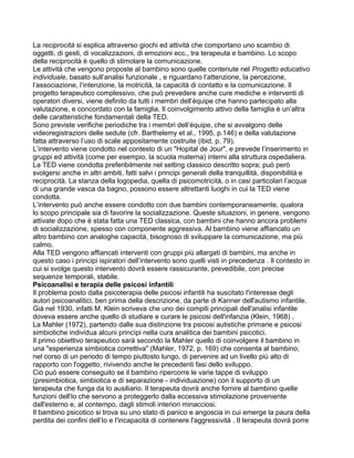 La reciprocità si esplica attraverso giochi ed attività che comportano uno scambio di
oggetti, di gesti, di vocalizzazioni, di emozioni ecc., tra terapeuta e bambino. Lo scopo
della reciprocità è quello di stimolare la comunicazione.
Le attività che vengono proposte al bambino sono quelle contenute nel Progetto educativo
individuale, basato sull’analisi funzionale , e riguardano l’attenzione, la percezione,
l’associazione, l’intenzione, la motricità, la capacità di contatto e la comunicazione. Il
progetto terapeutico complessivo, che può prevedere anche cure mediche e interventi di
operatori diversi, viene definito da tutti i membri dell’équipe che hanno partecipato alla
valutazione, e concordato con la famiglia. Il coinvolgimento attivo della famiglia è un’altra
delle caratteristiche fondamentali della TED.
Sono previste verifiche periodiche tra i membri dell’équipe, che si avvalgono delle
videoregistrazioni delle sedute (cfr. Barthelemy et al., 1995, p.146) e della valutazione
fatta attraverso l’uso di scale appositamente costruite (ibid. p. 79).
L’intervento viene condotto nel contesto di un "Hopital de Jour", e prevede l’inserimento in
gruppi ed attività (come per esempio, la scuola materna) interni alla struttura ospedaliera.
La TED viene condotta preferibilmente nel setting classico descritto sopra; può però
svolgersi anche in altri ambiti, fatti salvi i principi generali della tranquillità, disponibilità e
reciprocità. La stanza della logopedia, quella di psicomotricità, o in casi particolari l’acqua
di una grande vasca da bagno, possono essere altrettanti luoghi in cui la TED viene
condotta.
L’intervento può anche essere condotto con due bambini contemporaneamente, qualora
lo scopo principale sia di favorire la socializzazione. Queste situazioni, in genere, vengono
attivate dopo che è stata fatta una TED classica, con bambini che hanno ancora problemi
di socializzazione, spesso con componente aggressiva. Al bambino viene affiancato un
altro bambino con analoghe capacità, bisognoso di sviluppare la comunicazione, ma più
calmo.
Alla TED vengono affiancati interventi con gruppi più allargati di bambini, ma anche in
questo caso i principi ispiratori dell’intervento sono quelli visti in precedenza . Il contesto in
cui si svolge questo intervento dovrà essere rassicurante, prevedibile, con precise
sequenze temporali, stabile.
Psicoanalisi e terapia delle psicosi infantili
Il problema posto dalla psicoterapia delle psicosi infantili ha suscitato l'interesse degli
autori psicoanalitici, ben prima della descrizione, da parte di Kanner dell'autismo infantile.
Già nel 1930, infatti M. Klein scriveva che uno dei compiti principali dell'analisi infantile
doveva essere anche quello di studiare e curare le psicosi dell'infanzia (Klein, 1968) .
La Mahler (1972), partendo dalle sua distinzione tra psicosi autistiche primarie e psicosi
simbiotiche individua alcuni princìpi nella cura analitica dei bambini psicotici.
Il primo obiettivo terapeutico sarà secondo la Mahler quello di coinvolgere il bambino in
una "esperienza simbiotica correttiva" (Mahler, 1972, p. 169) che consenta al bambino,
nel corso di un periodo di tempo piuttosto lungo, di pervenire ad un livello più alto di
rapporto con l'oggetto, rivivendo anche le precedenti fasi dello sviluppo.
Ciò può essere conseguito se il bambino ripercorre le varie tappe di sviluppo
(presimbiotica, simbiotica e di separazione - individuazione) con il supporto di un
terapeuta che funga da Io ausiliario. Il terapeuta dovrà anche fornire al bambino quelle
funzioni dell'Io che servono a proteggerlo dalla eccessiva stimolazione proveniente
dall'esterno e, al contempo, dagli stimoli interiori minacciosi.
Il bambino psicotico si trova su uno stato di panico e angoscia in cui emerge la paura della
perdita dei confini dell’Io e l'incapacità di contenere l'aggressività . Il terapeuta dovrà porre
 