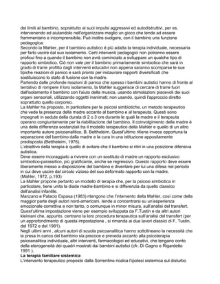 dei limiti al bambino, soprattutto ai suoi impulsi aggressivi ed autodistruttivi, per es.
intervenendo ed aiutandolo nell'organizzare meglio un gioco che tende ad essere
frammentario e incomprensibile. Può inoltre svolgere, con il bambino una funzione
pedagogica:
Secondo la Mahler, per il bambino autistico é più adatta la terapia individuale, necessaria
per farlo uscire dal suo isolamento. Certi interventi pedagogici non potranno essere
proficui fino a quando il bambino non avrà cominciato a sviluppare un qualche tipo di
rapporto simbiotico. Ciò non vale per il bambino primariamente simbiotico che sarà in
grado di trarre profitto dagli interventi educativi non appena saranno scomparse le sue
tipiche reazioni di panico e sarà pronto per instaurare rapporti diversificati che
sostituiscono lo stato di fusione con la madre.
Partendo dalle profonde reazioni di panico che spesso i bambini autistici hanno di fronte al
tentativo di rompere il loro isolamento, la Mahler suggerisce di cercare di trarre fuori
dall'isolamento il bambino con l'aiuto della musica, usando stimolazioni piacevoli dei suoi
organi sensoriali, utilizzando oggetti inanimati; non usando, quindi l'approccio diretto
soprattutto quello corporeo.
La Mahler ha proposto, in particolare per le psicosi simbiotiche, un metodo terapeutico
che vede la presenza della madre accanto al bambino e al terapeuta. Questi sono
impegnati in sedute della durata di 2 o 3 ore durante le quali la madre e il terapeuta
operano congiuntamente per la riabilitazione del bambino. Il coinvolgimento della madre é
una delle differenze sostanziali tra il modello terapeutico della Mahler e quello di un altro
importante autore psicoanalitico, B. Bettheleim. Quest'ultimo ritiene invece opportuna la
separazione del bambino dalla madre e la cura in una istituzione appositamente
predisposta (Bettheleim, 1976).
L’obiettivo della terapia è quello di evitare che il bambino si ritiri in una posizione difensiva
autistica.
Deve essere incoraggiato a rivivere con un sostituto di madre un rapporto esclusivo
simbiotico-parassitico, più gratificante, anche se regressivo. Questo rapporto deve essere
liberamente messo a disposizione del bambino e diventare per lui una difesa nel periodo
in cui deve uscire dal circolo vizioso del suo deformato rapporto con la madre.
(Mahler, 1972, p.193)
La Mahler propone pertanto un modello di terapia che, per la psicosi simbiotica in
particolare, tiene unita la diade madre-bambino e si differenzia da quello classico
dell’analisi infantile.
Manzano e Palacio Espasa (1983) ritengono che l’intervento della Mahler, così come della
maggior parte degli autori nord-americani, tende a concentrarsi su un’esperienza
emozionale correttiva e non tanto, o comunque in minor misura, sull’analisi del transfert.
Quest’ultima impostazione viene per esempio sviluppata da F.Tustin e da altri autori
kleiniani che, appunto, centrano la loro procedura terapeutica sull’analisi del transfert (per
un approfondimento di questa impostazione , si rimanda ai due lavori classici di F. Tustin,
del 1972 e del 1981).
Negli ultimi anni , alcuni autori di scuola psicoanalitica hanno sottolineano la necessità che
la presa in carico del bambino sia precoce e preveda accanto alla psicoterapia
psicoanalitica individuale, altri interventi, farmacologici ed educativi, che tengano conto
della eterogeneità dei quadri mostrati dai bambini autistici (cfr. Di Cagno e Rigardetto
1991 ).
La terapia familiare sistemica
L’intervento terapeutico proposto dalla Sorrentino ricalca l’ipotesi sistemica sul disturbo
 