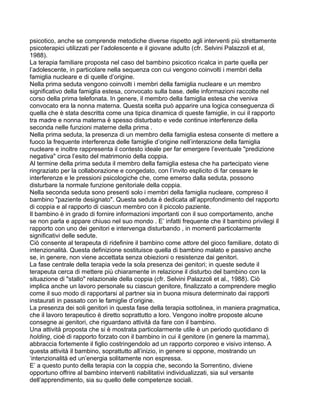 psicotico, anche se comprende metodiche diverse rispetto agli interventi più strettamente
psicoterapici utilizzati per l’adolescente e il giovane adulto (cfr. Selvini Palazzoli et al,
1988).
La terapia familiare proposta nel caso del bambino psicotico ricalca in parte quella per
l’adolescente, in particolare nella sequenza con cui vengono coinvolti i membri della
famiglia nucleare e di quelle d’origine.
Nella prima seduta vengono coinvolti i membri della famiglia nucleare e un membro
significativo della famiglia estesa, convocato sulla base. delle informazioni raccolte nel
corso della prima telefonata. In genere, il membro della famiglia estesa che veniva
convocato era la nonna materna. Questa scelta può apparire una logica conseguenza di
quella che è stata descritta come una tipica dinamica di queste famiglie, in cui il rapporto
tra madre e nonna materna è spesso disturbato e vede continue interferenze della
seconda nelle funzioni materne della prima .
Nella prima seduta, la presenza di un membro della famiglia estesa consente di mettere a
fuoco la frequente interferenza delle famiglie d’origine nell’interazione della famiglia
nucleare e inoltre rappresenta il contesto ideale per far emergere l’eventuale "predizione
negativa" circa l’esito del matrimonio della coppia.
Al termine della prima seduta il membro della famiglia estesa che ha partecipato viene
ringraziato per la collaborazione e congedato, con l’invito esplicito di far cessare le
interferenze e le pressioni psicologiche che, come emerso dalla seduta, possono
disturbare la normale funzione genitoriale della coppia.
Nella seconda seduta sono presenti solo i membri della famiglia nucleare, compreso il
bambino "paziente designato". Questa seduta è dedicata all’approfondimento del rapporto
di coppia e al rapporto di ciascun membro con il piccolo paziente.
Il bambino è in grado di fornire informazioni importanti con il suo comportamento, anche
se non parla e appare chiuso nel suo mondo . E’ infatti frequente che il bambino privilegi il
rapporto con uno dei genitori e intervenga disturbando , in momenti particolarmente
significativi delle sedute.
Ciò consente al terapeuta di ridefinire il bambino come attore del gioco familiare, dotato di
intenzionalità. Questa definizione sostituisce quella di bambino malato e passivo anche
se, in genere, non viene accettata senza obiezioni o resistenze dai genitori.
La fase centrale della terapia vede la sola presenza dei genitori; in queste sedute il
terapeuta cerca di mettere più chiaramente in relazione il disturbo del bambino con la
situazione di "stallo" relazionale della coppia (cfr. Selvini Palazzoli et al., 1988). Ciò
implica anche un lavoro personale su ciascun genitore, finalizzato a comprendere meglio
come il suo modo di rapportarsi al partner sia in buona misura determinato dai rapporti
instaurati in passato con le famiglie d’origine.
La presenza dei soli genitori in questa fase della terapia sottolinea, in maniera pragmatica,
che il lavoro terapeutico è diretto soprattutto a loro. Vengono inoltre proposte alcune
consegne ai genitori, che riguardano attività da fare con il bambino.
Una attività proposta che si è mostrata particolarmente utile è un periodo quotidiano di
holding, cioè di rapporto forzato con il bambino in cui il genitore (in genere la mamma),
abbraccia fortemente il figlio costringendolo ad un rapporto corporeo e visivo intenso. A
questa attività il bambino, soprattutto all’inizio, in genere si oppone, mostrando un
‘intenzionalità ed un’energia solitamente non espressa.
E’ a questo punto della terapia con la coppia che, secondo la Sorrentino, diviene
opportuno offrire al bambino interventi riabilitativi individualizzati, sia sul versante
dell’apprendimento, sia su quello delle competenze sociali.
 