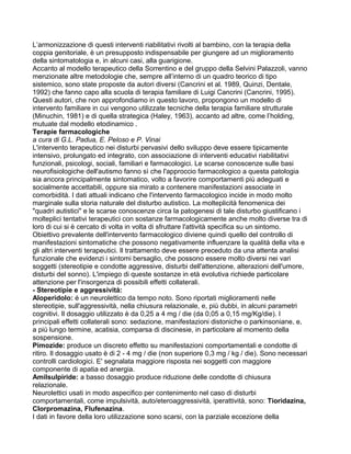 L’armonizzazione di questi interventi riabilitativi rivolti al bambino, con la terapia della
coppia genitoriale, è un presupposto indispensabile per giungere ad un miglioramento
della sintomatologia e, in alcuni casi, alla guarigione.
Accanto al modello terapeutico della Sorrentino e del gruppo della Selvini Palazzoli, vanno
menzionate altre metodologie che, sempre all’interno di un quadro teorico di tipo
sistemico, sono state proposte da autori diversi (Cancrini et al. 1989, Quinzi, Dentale,
1992) che fanno capo alla scuola di terapia familiare di Luigi Cancrini (Cancrini, 1995).
Questi autori, che non approfondiamo in questo lavoro, propongono un modello di
intervento familiare in cui vengono utilizzate tecniche della terapia familiare strutturale
(Minuchin, 1981) e di quella strategica (Haley, 1963), accanto ad altre, come l’holding,
mutuate dal modello etodinamico .
Terapie farmacologiche
a cura di G.L. Padua, E. Peloso e P. Vinai
L'intervento terapeutico nei disturbi pervasivi dello sviluppo deve essere tipicamente
intensivo, prolungato ed integrato, con associazione di interventi educativi riabilitativi
funzionali, psicologi, sociali, familiari e farmacologici. Le scarse conoscenze sulle basi
neurofisiologiche dell'autismo fanno sì che l'approccio farmacologico a questa patologia
sia ancora principalmente sintomatico, volto a favorire comportamenti più adeguati e
socialmente accettabili, oppure sia mirato a contenere manifestazioni associate in
comorbidità. I dati attuali indicano che l'intervento farmacologico incide in modo molto
marginale sulla storia naturale del disturbo autistico. La molteplicità fenomenica dei
"quadri autistici" e le scarse conoscenze circa la patogenesi di tale disturbo giustificano i
molteplici tentativi terapeutici con sostanze farmacologicamente anche molto diverse tra di
loro di cui si è cercato di volta in volta di sfruttare l'attività specifica su un sintomo.
Obiettivo prevalente dell'intervento farmacologico diviene quindi quello del controllo di
manifestazioni sintomatiche che possono negativamente influenzare la qualità della vita e
gli altri interventi terapeutici. Il trattamento deve essere preceduto da una attenta analisi
funzionale che evidenzi i sintomi bersaglio, che possono essere molto diversi nei vari
soggetti (stereotipie e condotte aggressive, disturbi dell'attenzione, alterazioni dell'umore,
disturbi del sonno). L'impiego di queste sostanze in età evolutiva richiede particolare
attenzione per l'insorgenza di possibili effetti collaterali.
- Stereotipie e aggressività:
Aloperidolo: é un neurolettico da tempo noto. Sono riportati miglioramenti nelle
stereotipie, sull'aggressività, nella chiusura relazionale, e, più dubbi, in alcuni parametri
cognitivi. Il dosaggio utilizzato è da 0,25 a 4 mg / die (da 0,05 a 0,15 mg/Kg/die). I
principali effetti collaterali sono: sedazione, manifestazioni distoniche o parkinsoniane, e,
a più lungo termine, acatisia, comparsa di discinesie, in particolare al momento della
sospensione.
Pimozide: produce un discreto effetto su manifestazioni comportamentali e condotte di
ritiro. Il dosaggio usato è di 2 - 4 mg / die (non superiore 0,3 mg / kg / die). Sono necessari
controlli cardiologici. E' segnalata maggiore risposta nei soggetti con maggiore
componente di apatia ed anergia.
Amilsulpiride: a basso dosaggio produce riduzione delle condotte di chiusura
relazionale.
Neurolettici usati in modo aspecifico per contenimento nel caso di disturbi
comportamentali, come impulsività, auto/eteroaggressività, iperattività, sono: Tioridazina,
Clorpromazina, Flufenazina.
I dati in favore della loro utilizzazione sono scarsi, con la parziale eccezione della
 