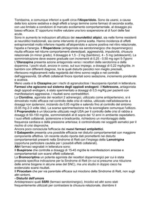 Tioridazina, e comunque inferiori a quelli circa l'Aloperidolo. Sono da usarsi, a causa
della loro azione sedativa e degli effetti a lungo termine come farmaci di seconda scelta,
con uso limitato a condizioni di marcato eccitamento comportamentale, al dosaggio più
basso efficace. E' opportuno inoltre valutare una loro sospensione al di fuori delle fasi
acute.
Sono in aumento le indicazioni all'utilizzo dei neurolettici atipici, sia nelle forme resistenti
ai neurolitici tradizionali, sia come intervento di prima scelta. Hanno incidenza di effetti
extrapiramidali molto inferiore rispetto all'aloperidolo e azione positiva nel ritiro relazionale,
l'apatia e l'anergia. Il Risperidone (antagonista sia serotoninergico che dopaminergico)
risulta efficace nel ridurre comportamenti stereotipati, aggressività, impulsività, chiusura
relazionale (in minor grado). Il dosaggio è 1,5 - 2 mg (bambino), 4 - 5 mg (adolescenti). La
somministrazione deve essere graduale con incrementi di 0,25 - 0,50 mg ogni 5-7giorni
L'Olanzapina presenta azione antagonista verso i recettori della serotonina e della
dopamina. I pochi studi, ancora in corso, sul suo impiego, a dosaggi di 0,22 mg/kg/die, in
bambini con differenti diagnosi, tra le quali disturbi psicotici non meglio precisati,
riferiscono miglioramenti nella regolarità del ritmo sonno-veglia e nel controllo
dell'aggressività, Gli effetti collaterali finora riportati sono sedazione, incremento ponderale
e acatisia.
Meno usata è la Clozapina per i rischi di agranulocitosi / leucopenia riportati in letteratura.
Farmaci che agiscono sul sistema degli oppiodi endogeni: il Naltrexone, antagonista
degli oppiodi endogeni, è stato sperimentato a dosaggi di 0,5 mg/Kg per pazienti con
manifestazioni aggressive. I risultati sono contraddittori.
La Clonidina, agonista dei recettori 2 adrenergici, utilizzato come antiipertensivo, si è
dimostrato molto efficace nel controllo delle crisi di rabbia, utilizzato nell'adolescente a
dosaggi non ipotensivi, iniziando da 0,05 mg/die e salendo fino al controllo del sintomo
(0,05 mg 2-3 volte /die). La scarsa sperimentazione ne fa sconsigliare comunque l'utilizzo.
Il Propranololo è un bloccante utilizzato negli USA per il controllo delle crisi di rabbia a
dosaggi di 50-150 mg/die, somministrabili al di sopra dei 12 anni in ambiente ospedaliero.
I suoi effetti collaterali, ipotensione e bradicardia, richiedono un monitoraggio della
frequenza cardiaca e della pressione arteriosa; è controindicato nei soggetti asmatici per il
rischio di crisi dispnoiche.
Ancora poco conosciuta l'efficacia dei nuovi farmaci antipilettici.
Il Gabapentin presenta una possibile efficacia nei disturbi comportamentali con maggiore
componente affettiva. Un recente studio riporta dati promettenti nei disturbi
comportamentali presenti nella Sindrome di Rett con l'impiego della Lamotrigina
(opportuna particolare cautela per i possibili effetti collaterali).
Altri farmaci segnalati in letteratura sono:
Il Buspirone che controlla a dosaggi di 15-45 mg/die le manifestazioni ansiose e
comportamentali con scarsi effetti collaterali.
La Bromocriptina un potente agonista dei recettori dopaminergici per cui è stata
proposta specifica indicazione per la Sindrome di Rett (in cui si presume una riduzione
delle amine biogene in alcune aree del SNC), ma uno studio in doppio cieco ha
evidenziato scarsi risultati.
Il Piracetam che per via parentale efficace sul mioclono della Sindrome di Rett, non sugli
altri sintomi.
- Disturbi dell'umore
Antidepressivi quali SSRI (farmaci serotoninergici), triciclici ed altri sono stati
frequentemente utilizzati per contrastare la chiusura relazionale, disinibire il
 