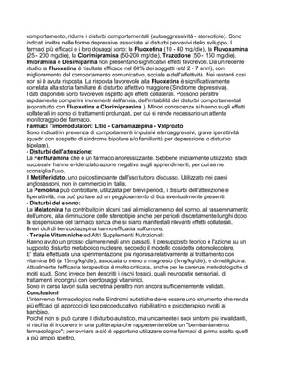 comportamento, ridurre i disturbi comportamentali (autoaggressività - stereotipie). Sono
indicati inoltre nelle forme depressive associate ai disturbi pervasivi dello sviluppo. I
farmaci più efficaci e i loro dosaggi sono: la Fluoxetina (10 - 40 mg /die), la Fluvoxamina
(25 - 200 mg/die), la Clorimipramina (50-200 mg/die), Trazodone (50 - 150 mg/die).
Imipramina e Desimiparina non presentano significativi effetti favorevoli. Da un recente
studio la Fluoxetina é risultata efficace nel 60% dei soggetti (età 2 - 7 anni), con
miglioramento del comportamento comunicativo, sociale e dell'affettività. Nei restanti casi
non si é avuta risposta. La risposta favorevole alla Fluoxetina è significativamente
correlata alla storia familiare di disturbo affettivo maggiore (Sindrome depressiva).
I dati disponibili sono favorevoli rispetto agli effetti collaterali. Possono peraltro
rapidamente comparire incrementi dell'ansia, dell'irritabilità dei disturbi comportamentali
(soprattutto con Fluoxetina e Clorimipramina ). Minori conoscenze si hanno sugli effetti
collaterali in corso di trattamenti prolungati, per cui si rende necessario un attento
monitoraggio del farmaco.
Farmaci Timomodulatori: Litio - Carbamazepina - Valproato
Sono indicati in presenza di comportamenti impulsivi eteroaggressivi, grave iperattività
(quadri con sospetto di sindrome bipolare e/o familiarità per depressione o disturbo
bipolare).
- Disturbi dell'attenzione:
La Fenfluramina che è un farmaco anoressizzante. Sebbene inizialmente utilizzato, studi
successivi hanno evidenziato azione negativa sugli apprendimenti, per cui se ne
sconsiglia l'uso.
Il Metilfenidato, uno psicostimolante dall'uso tuttora discusso. Utilizzato nei paesi
anglosassoni, non in commercio in Italia.
La Pemolina può controllare, utilizzata per brevi periodi, i disturbi dell'attenzione e
l'iperattività, ma può portare ad un peggioramento di tics eventualmente presenti.
- Disturbi del sonno:
La Melatonina ha contribuito in alcuni casi al miglioramento del sonno, al rasserenamento
dell'umore, alla diminuzione delle stereotipie anche per periodi discretamente lunghi dopo
la sospensione del farmaco senza che si siano manifestati rilevanti effetti collaterali.
Brevi cicli di benzodiazepina hanno efficacia sull'umore.
- Terapie Vitaminiche ed Altri Supplementi Nutrizionali:
Hanno avuto un grosso clamore negli anni passati. Il presupposto teorico è l'azione su un
supposto disturbo metabolico nucleare, secondo il modello cosidetto ortomolecolare.
E' stata effettuata una sperimentazione più rigorosa relativamente al trattamento con
vitamina B6 (a 15mg/kg/die), associata o meno a magnesio (5mg/kg/die), e dimetilglicina.
Attualmente l'efficacia terapeutica é molto criticata, anche per le carenze metodologiche di
molti studi. Sono invece ben descritti i rischi tossici, quali neuropatie sensoriali, di
trattamenti incongrui con iperdosaggi vitaminici.
Sono in corso lavori sulla secretina peraltro non ancora sufficientemente validati.
Conclusioni
L'intervento farmacologico nelle Sindromi autistiche deve essere uno strumento che renda
più efficaci gli approcci di tipo psicoeducativo, riabilitativo e psicoterapico rivolti al
bambino.
Poiché non si può curare il disturbo autistico, ma unicamente i suoi sintomi più invalidanti,
si rischia di incorrere in una politerapia che rappresenterebbe un "bombardamento
farmacologico"; per ovviare a ciò é opportuno utilizzare come farmaci di prima scelta quelli
a più ampio spettro.
 