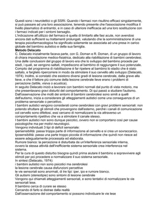 Questi sono i neurolettici o gli SSRI. Quando i farmaci non risultino efficaci singolarmente,
si può passare ad una loro associazione, tenendo presente che l'associazione modifica il
livello plasmatico di entrambi, e in caso di ulteriore inefficacia ad una loro sostituzione con
i farmaci indicati per i sintomi bersaglio.
L'indicazione all'utilizzo del farmaco é quella di limitarlo alle fasi acute, non avendosi
ancora dati sufficienti su trattamenti prolungati, valutando che la somministrazione di una
terapia psicofarmacologica ha significato solamente se associata ad una presa in carico
globale del bambino autistico e della sua famiglia.
Metodo Delacato
C. Delacato inizialmente faceva parte, con G. Doman e R. Doman, di un gruppo di lavoro
di chiara impostazione medico-fisiatrica, dedicato alla riabilitazione di bambini cerebrolesi.
Una delle conclusioni del gruppo di lavoro era che lo sviluppo del bambino procede per
stadi, i quali, se vengono saltati, impediscono al bambino di raggiungere il suo potenziale.
Compito del programma di riabilitazione è far ripetere al bambino lo stadio che è stato
saltato, e farglielo ripercorrere in modo da stimolare il suo cervello allo sviluppo (Delacato,
1974). Inoltre, si constatò che esistono diversi gradi di lesione cerebrale, dalla grave alla
lieve, e che il fattore più comune della lesione cerebrale lieve erano i problemi di
percezione (tattile, visiva o acustica).
In seguito Delacato iniziò a lavorare con bambini normali dal punto di vista motorio, ma
che presentavano gravi disturbi del comportamento. Di qui passò a studiare l'autismo.
Dall'osservazione che molti dei sintomi di bambini cerebrolesi sono simili a quelli
dell'autismo, inizia a considerare gli atteggiamenti autistici come una conseguenza di un
problema sensoriale o percettivo.
I bambini autistici vengono considerati come cerebrolesi con gravi problemi sensoriali: non
potendo sfruttare gli stimoli che provengono dall'esterno, perché i canali di comunicazione
col cervello sono difettosi, essi cercano di normalizzare la via attraverso un
comportamento ripetitivo che va a stimolare il canale stesso.
I bambini autistici non sono dunque psicotici, ovvero non si comportano così per cause
psicologiche ma per motivi neurologici.
Vengono individuati 3 tipi di deficit sensoriale:
ipersensibilità: passa troppa parte di informazione al cervello e si crea un sovraccarico.
Iposensibilità: passa una parte troppo piccola di informazione che quindi non riesce ad
essere adeguatamente processata ed elaborata.
Rumore bianco: la percezione è disturbata da un'interferenza sensoriale interna,
ovvero la stessa attività dell'inefficiente sistema sensoriale crea interferenza nel
sistema.
Per la cura di questo disturbo bisogna quindi prima aiutare il bambino a sopravvivere agli
stimoli per poi procedere a normalizzare il suo sistema sensoriale.
In sintesi (Delacato, 1974):
i bambini autistici non sono psicotici ma cerebrolesi
la lesione cerebrale causa disfunzioni percettive
le vie sensoriali sono anormali, di tre tipi: iper, ipo e rumore bianco.
Gli autismi (stereotipie) sono sintomi di lesione cerebrale
Vengono qui chiamati atteggiamenti sensoriali, e sono tentativi di normalizzare le vie
sensoriali lese.
Il bambino cerca di curare se stesso
Cercando di farlo si distrae dalla realtà
Dall'osservazione del comportamento si possono individuare le vie lese
 