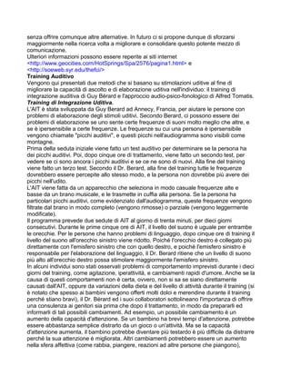 senza offrire comunque altre alternative. In futuro ci si propone dunque di sforzarsi
maggiormente nella ricerca volta a migliorare e consolidare questo potente mezzo di
comunicazione.
Ulteriori informazioni possono essere reperite ai siti internet
<http://www.geocities.com/HotSprings/Spa/2576/pagina1.html> e
<http://soeweb.syr.edu/thefci/>
Training Auditivo
Vengono qui presentati due metodi che si basano su stimolazioni uditive al fine di
migliorare la capacità di ascolto e di elaborazione uditiva nell'individuo: il training di
integrazione auditiva di Guy Bérard e l'approccio audio-psico-fonologico di Alfred Tomatis.
Training di Integrazione Uditiva.
L'AIT è stata sviluppata da Guy Berard ad Annecy, Francia, per aiutare le persone con
problemi di elaborazione degli stimoli uditivi. Secondo Berard, ci possono essere dei
problemi di elaborazione se uno sente certe frequenze di suoni molto meglio che altre, e
se è ipersensibile a certe frequenze. Le frequenze su cui una persona è ipersensibile
vengono chiamate "picchi auditivi", e questi picchi nell'audiogramma sono visibili come
montagne.
Prima della seduta iniziale viene fatto un test auditivo per determinare se la persona ha
dei picchi auditivi. Poi, dopo cinque ore di trattamento, viene fatto un secondo test, per
vedere se ci sono ancora i picchi auditivi e se ce ne sono di nuovi. Alla fine del training
viene fatto un terzo test. Secondo il Dr. Berard, alla fine del training tutte le frequenze
dovrebbero essere percepite allo stesso modo, e la persona non dovrebbe più avere dei
picchi nell'udito.
L'AIT viene fatta da un apparecchio che seleziona in modo casuale frequenze alte e
basse da un brano musicale, e le trasmette in cuffia alla persona. Se la persona ha
particolari picchi auditivi, come evidenziato dall'audiogramma, queste frequenze vengono
filtrate dal brano in modo completo (vengono rimosse) o parziale (vengono leggermente
modificate).
Il programma prevede due sedute di AIT al giorno di trenta minuti, per dieci giorni
consecutivi. Durante le prime cinque ore di AIT, il livello del suono è uguale per entrambe
le orecchie. Per le persone che hanno problemi di linguaggio, dopo cinque ore di training il
livello del suono all'orecchio sinistro viene ridotto. Poiché l'orecchio destro è collegato più
direttamente con l'emisfero sinistro che con quello destro, e poiché l'emisfero sinistro è
responsabile per l'elaborazione del linguaggio, il Dr. Berard ritiene che un livello di suono
più alto all'orecchio destro possa stimolare maggiormente l'emisfero sinistro.
In alcuni individui sono stati osservati problemi di comportamento imprevisti durante i dieci
giorni del training, come agitazione, iperattività, e cambiamenti rapidi d'umore. Anche se la
causa di questi comportamenti non è certa, ovvero, non si sa se siano direttamente
causati dall'AIT, oppure da variazioni della dieta e del livello di attività durante il training (si
è notato che spesso ai bambini vengono offerti molti dolci e merendine durante il training
perché stiano bravi), il Dr. Bérard ed i suoi collaboratori sottolineano l'importanza di offrire
una consulenza ai genitori sia prima che dopo il trattamento, in modo da prepararli ed
informarli di tali possibili cambiamenti. Ad esempio, un possibile cambiamento è un
aumento della capacità d'attenzione. Se un bambino ha brevi tempi d'attenzione, potrebbe
essere abbastanza semplice distrarlo da un gioco o un'attività. Ma se la capacità
d'attenzione aumenta, il bambino potrebbe diventare più testardo è più difficile da distrarre
perché la sua attenzione è migliorata. Altri cambiamenti potrebbero essere un aumento
nella sfera affettiva (come rabbia, piangere, reazioni ad altre persone che piangono),
 