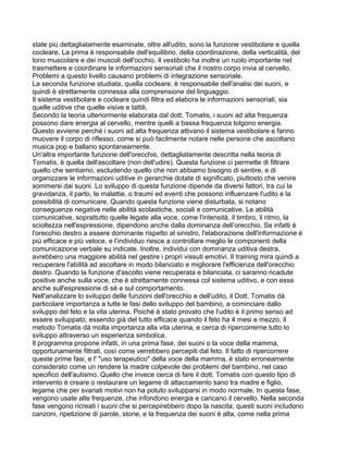state più dettagliatamente esaminate, oltre all'udito, sono la funzione vestibolare e quella
cocleare. La prima è responsabile dell'equilibrio, della coordinazione, della verticalità, del
tono muscolare e dei muscoli dell'occhio. Il vestibolo ha inoltre un ruolo importante nel
trasmettere e coordinare le informazioni sensoriali che il nostro corpo invia al cervello.
Problemi a questo livello causano problemi di integrazione sensoriale.
La seconda funzione studiata, quella cocleare, è responsabile dell'analisi dei suoni, e
quindi è strettamente connessa alla comprensione del linguaggio.
Il sistema vestibolare e cocleare quindi filtra ed elabora le informazioni sensoriali, sia
quelle uditive che quelle visive e tattili.
Secondo la teoria ulteriormente elaborata dal dott. Tomatis, i suoni ad alta frequenza
possono dare energia al cervello, mentre quelli a bassa frequenza tolgono energia.
Questo avviene perché i suoni ad alta frequenza attivano il sistema vestibolare e fanno
muovere il corpo di riflesso, come si può facilmente notare nelle persone che ascoltano
musica pop e ballano spontaneamente.
Un'altra importante funzione dell'orecchio, dettagliatamente descritta nella teoria di
Tomatis, è quella dell'ascoltare (non dell'udire). Questa funzione ci permette di filtrare
quello che sentiamo, escludendo quello che non abbiamo bisogno di sentire, e di
organizzare le informazioni uditive in gerarchie dotate di significato, piuttosto che venire
sommersi dai suoni. Lo sviluppo di questa funzione dipende da diversi fattori, tra cui la
gravidanza, il parto, le malattie, o traumi ed eventi che possono influenzare l'udito e la
possibilità di comunicare. Quando questa funzione viene disturbata, si notano
conseguenze negative nelle abilità scolastiche, sociali e comunicative. Le abilità
comunicative, soprattutto quelle legate alla voce, come l'intensità, il timbro, il ritmo, la
scioltezza nell'espressione, dipendono anche dalla dominanza dell’orecchio. Se infatti è
l'orecchio destro a essere dominante rispetto al sinistro, l'elaborazione dell'informazione è
più efficace e più veloce, e l’individuo riesce a controllare meglio le componenti della
comunicazione verbale su indicate. Inoltre, individui con dominanza uditiva destra,
avrebbero una maggiore abilità nel gestire i propri vissuti emotivi. Il training mira quindi a
recuperare l'abilità ad ascoltare in modo bilanciato e migliorare l'efficienza dell'orecchio
destro. Quando la funzione d'ascolto viene recuperata e bilanciata, ci saranno ricadute
positive anche sulla voce, che è strettamente connessa col sistema uditivo, e con essa
anche sull'espressione di sé e sul comportamento.
Nell'analizzare lo sviluppo delle funzioni dell'orecchio e dell'udito, il Dott. Tomatis dà
particolare importanza a tutte le fasi dello sviluppo del bambino, a cominciare dallo
sviluppo del feto e la vita uterina. Poiché è stato provato che l'udito è il primo senso ad
essere sviluppato, essendo già del tutto efficace quando il feto ha 4 mesi e mezzo, il
metodo Tomatis dà molta importanza alla vita uterina, e cerca di ripercorrerne tutto lo
sviluppo attraverso un esperienza simbolica.
Il programma propone infatti, in una prima fase, dei suoni o la voce della mamma,
opportunamente filtrati, così come verrebbero percepiti dal feto. Il fatto di ripercorrere
queste prime fasi, e l' "uso terapeutico" della voce della mamma, è stato erroneamente
considerato come un rendere la madre colpevole dei problemi del bambino, nel caso
specifico dell'autismo. Quello che invece cerca di fare il dott. Tomatis con questo tipo di
intervento è creare o restaurare un legame di attaccamento sano tra madre e figlio,
legame che per svariati motivi non ha potuto svilupparsi in modo normale. In questa fase,
vengono usate alte frequenze, che infondono energia e caricano il cervello. Nella seconda
fase vengono ricreati i suoni che si percepirebbero dopo la nascita; questi suoni includono
canzoni, ripetizione di parole, storie, e la frequenza dei suoni è alta, come nella prima
 