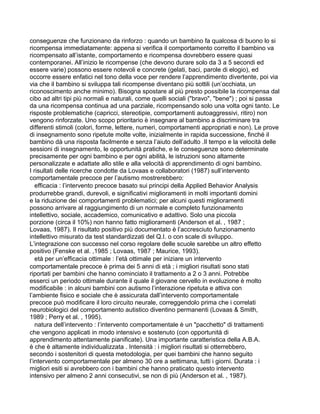 conseguenze che funzionano da rinforzo : quando un bambino fa qualcosa di buono lo si
ricompensa immediatamente: appena si verifica il comportamento corretto il bambino va
ricompensato all’istante, comportamento e ricompensa dovrebbero essere quasi
contemporanei. All’inizio le ricompense (che devono durare solo da 3 a 5 secondi ed
essere varie) possono essere notevoli e concrete (gelati, baci, parole di elogio), ed
occorre essere enfatici nel tono della voce per rendere l’apprendimento divertente, poi via
via che il bambino si sviluppa tali ricompense diventano più sottili (un’occhiata, un
riconoscimento anche minimo). Bisogna spostare al più presto possibile la ricompensa dal
cibo ad altri tipi più normali e naturali, come quelli sociali ("bravo", "bene") ; poi si passa
da una ricompensa continua ad una parziale, ricompensando solo una volta ogni tanto. Le
risposte problematiche (capricci, stereotipie, comportamenti autoaggressivi, ritiro) non
vengono rinforzate. Uno scopo prioritario è insegnare al bambino a discriminare tra
differenti stimoli (colori, forme, lettere, numeri, comportamenti appropriati e non). Le prove
di insegnamento sono ripetute molte volte, inizialmente in rapida successione, finché il
bambino dà una risposta facilmente e senza l’aiuto dell’adulto .Il tempo e la velocità delle
sessioni di insegnamento, le opportunità pratiche, e le conseguenze sono determinate
precisamente per ogni bambino e per ogni abilità, le istruzioni sono altamente
personalizzate e adattate allo stile e alla velocità di apprendimento di ogni bambino.
I risultati delle ricerche condotte da Lovaas e collaboratori (1987) sull’intervento
comportamentale precoce per l’autismo mostrerebbero:
efficacia : l’intervento precoce basato sui principi della Applied Behavior Analysis
produrrebbe grandi, durevoli, e significativi miglioramenti in molti importanti domini
e la riduzione dei comportamenti problematici; per alcuni questi miglioramenti
possono arrivare al raggiungimento di un normale e completo funzionamento
intellettivo, sociale, accademico, comunicativo e adattivo. Solo una piccola
porzione (circa il 10%) non hanno fatto miglioramenti (Anderson et al. , 1987 ;
Lovaas, 1987). Il risultato positivo più documentato è l’accresciuto funzionamento
intellettivo misurato da test standardizzati del Q.I. o con scale di sviluppo.
L’integrazione con successo nel corso regolare delle scuole sarebbe un altro effetto
positivo (Fenske et al. ,1985 ; Lovaas, 1987 ; Maurice, 1993).
età per un’efficacia ottimale : l’età ottimale per iniziare un intervento
comportamentale precoce è prima dei 5 anni di età ; i migliori risultati sono stati
riportati per bambini che hanno cominciato il trattamento a 2 o 3 anni. Potrebbe
esserci un periodo ottimale durante il quale il giovane cervello in evoluzione è molto
modificabile : in alcuni bambini con autismo l’interazione ripetuta e attiva con
l’ambiente fisico e sociale che è assicurata dall’intervento comportamentale
precoce può modificare il loro circuito neurale, correggendolo prima che i correlati
neurobiologici del comportamento autistico diventino permanenti (Lovaas & Smith,
1989 ; Perry et al. , 1995).
natura dell’intervento : l’intervento comportamentale è un "pacchetto" di trattamenti
che vengono applicati in modo intensivo e sostenuto (con opportunità di
apprendimento attentamente pianificate). Una importante caratteristica della A.B.A.
è che è altamente individualizzata . Intensità : i migliori risultati si otterrebbero,
secondo i sostenitori di questa metodologia, per quei bambini che hanno seguito
l’intervento comportamentale per almeno 30 ore a settimana, tutti i giorni. Durata : i
migliori esiti si avrebbero con i bambini che hanno praticato questo intervento
intensivo per almeno 2 anni consecutivi, se non di più (Anderson et al. , 1987).
 