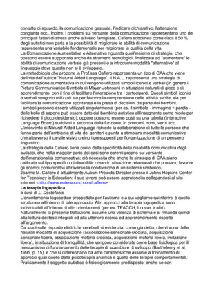 contatto di sguardo, la comunicazione gestuale, l'indicare dichiarativo, l'attenzione
congiunta ecc.. Inoltre, i problemi sul versante della comunicazione rappresentano uno dei
principali fattori di stress anche a livello famigliare. Cafiero sottolinea come circa il 50 %
degli autistici non parla e la possibilità di migliorare le abilità di comunicazione
rappresenta una variabile fondamentale per migliorare la qualità della vita.
La Comunicazione Aumentativa e Alternativa riguarda quell'insieme di strategie, che
possono essere supportate anche da strumenti tecnologici, finalizzate ad "aumentare" le
abilità di comunicazione verbale già presenti o a introdurre modalità "alternative" al
linguaggio dove questo non si è sviluppato.
La metodologia che propone la Prof.ssa Cafiero rappresenta un tipo di CAA che viene
definita dall'autrice "Natural Aided Language". Il N.A.L. rappresenta una strategia di
comunicazione aumentativa in cui vengono utilizzati simboli iconici e verbali (in genere i
Picture Communication Symbols di Mayer-Johnson) in situazioni naturali di gioco e di
apprendimento, con il fine di facilitare l'interazione tra i partecipanti. Questi simboli iconici
e verbali vengono utilizzati sia per favorire la comprensione delle attività svolte, sia per
facilitare la comunicazione spontanea e la presa di decisioni da parte dei bambini.
I simboli possono essere utilizzati singolarmente (per es. il simbolo - immagine + parola -
delle bolle di sapone può essere dato dal bambino autistico all'insegnante come modo per
richiedere il gioco desiderato); oppure possono essere posti su una tabella (Interactive
Language Board) suddivisi a seconda della funzione, in pronomi, nomi, verbi ecc..
L'intervento di Natural Aided Language richiede la collaborazione di tutte le persone che
fanno parte dell'ambiente di vita dei genitori e punta a stimolare modalità comunicative
che attraverso il canale visivo creino i presupposti per l'organizzazione di un pensiero
linguistico.
La strategia della Cafiero tiene conto della specificità della disabilità comunicativa degli
autistici, che nella maggior parte dei casi sono carenti proprio sul versante
dell'intenzionalità comunicativa; ciò necessita che anche le strategie di CAA siano
calibrate sul tipo specifico di disabilità, creando situazione relazionali che possano favorire
gli scambi comunicativi attraverso la condivisione di un sistema simbolico.
Joanne M. Cafiero è attualmente Autism Projects Director presso il Johns Hopkins Center
for Tecnology in Education: il suo lavoro può essere approfondito collegandosi al sito
internet <http://www.outersound.com/cafiero>
La terapia logopedica
a cura di L. Destefanis
L’orientamento logopedico prospettato per l’autismo e a cui vogliamo qui riferirci è quello
strutturato all’interno di tale approccio. Altri approcci alla terapia logopedica sono
individuabili all'interno di altri orientamenti (per es. TEACCH, Loovas e altri).
Naturalmente la presente trattazione assume una valenza di schema e si rimanda quindi
alla lettura dei testi integrali ed alla ulteriore ricerca ed approfondimento rispetto
all’argomento.
Da studi sulle risposte elettriche cerebrali si evidenzia, come già detto, che vi sono delle
naturali modalità di acquisizione (associazione sensoriale crociata, acquisizione
sensoriale libera, associazione motoria crociata, acquisizione motoria libera, imitazione
libera), in situazione di tranquillità, che vengono considerate come base fisiologica per il
meccanismo di funzionamento delle terapie di scambio e di sviluppo (Barthelemy et al,
1995, p. 15), e che si differenziano da altre caratteristiche assunte a fondamento di
approcci quali quello della psicoterapia analitica e quello delle terapie comportamentali.
Praticamente il soggetto autistico è fisiologicamente predisposto, anche se con
 