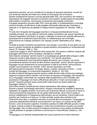 espressioni peculiari, ad una curiosità ed un bisogno di acquisire spontanei, nonché ad
una tendenza naturale ad imitare sia a livello di movimento che di emozioni.
Queste caratteristiche ispirano i principi generali della TED, che consistono nel mettere a
disposizione del soggetto situazioni di scambio comunicativo caratterizzate da tranquillità,
disponibilità e reciprocità, nel processo di attuazione del progetto individuale.
Il progetto terapeutico previsto dalla TED, come già detto, è multidisciplinare e coinvolge
anche la famiglia, ed all’interno di tale progetto individuale elaborato per il bambino e
collocato in un approccio più globale si integra il lavoro logopedico (P. Dansart, 1999, p.
112).
"Il ruolo che il terapista del linguaggio esercita in un’équipe pluridisciplinare ha due
modalità principali: da una parte un intervento diretto sul bambino per quanto riguarda gli
interventi logopedici individuali o di gruppo, e dall’altra un’azione più indiretta attraverso la
partecipazione ai trattamenti psico-educativi, la collaborazione con la famiglia,
l’informazione ed il dialogo quotidiano con l’équipe curante" (Barthelemy et al, 1995,p.
287).
"Si tratta di aiutare il bambino ad esprimere i suoi bisogni, i suoi rifiuti, le sue gioie e le sue
paure e aiutare l’ambiente ad adattarsi a questo bambino che presenta un comportamento
strano" (P. Dansart, 1999, p. 102).
L’approccio poggia su alcuni elementi clinici essenziali, che portano a definire i disturbi del
linguaggio nell’autismo come complessi, eterogenei e variabili.
Sono disturbi complessi "perché inseriti in una patologia più globale dello sviluppo e delle
interazioni sociali e delle relazioni con l’ambiente". Poi "perché riguardano
contemporaneamente turbe linguistiche legate all’autismo vero e proprio, ma anche
eventualmente disturbi connessi ad altre sindromi associate"; ancora "perché riguardano il
linguaggio ma più ampiamente la comunicazione in tutte le sue forme: comunicazione
verbale, comunicazione non-verbale". Infine "perché riguardano vari livelli
dell’organizzazione linguistica: fonologia, lessico, sintassi, semantica e infine (…) l’uso
sociale del linguaggio, la componente pragmatica" (ibidem p. 103-104).
Si tratta di disturbi eterogenei perché coprono realtà cliniche molto diverse per eziologia,
diagnosi e prognosi (alcuni bambini non arrivano ad acquisire il linguaggio, altri accedono
ad un linguaggio rudimentale che mantiene delle caratteristiche come l’ecolalia; altri
possiedono il linguaggio ma hanno difficoltà ad utilizzarlo in modo convenzionale), e
perché "i bambini possono avere anche livelli molto diversi nei diversi settori del
linguaggio" (ibidem p. 104).
Sono infine disturbi variabili perché variano espressione nello stesso soggetto.
Davanti a questa "semeiologia polimorfica" vengono individuate tre modalità di approccio
logopedico al soggetto autistico: la prima fa uso di tecniche abituali, la secondo si serve di
mezzi provenienti da esperienze nei vari settori dell’handicap, dove il fine è quello di
favorire l’adattamento e l’integrazione dell’individuo nel suo ambiente. Il terzo livello è più
specifico per l’autismo e si basa su "un’idea centrale: questa idea centrale è che
l’intervento deve dare, in qualsiasi momento, la priorità alla comunicazione. Il linguaggio si
costruisce abitualmente tramite la comunicazione e con essa, pur avendo anche altre
funzioni, come la funzione cognitiva. Il bambino autistico ha delle difficoltà quando si tratta
di capire, quando si tratta di maneggiare i codici che sovrintendono a questo uso sociale
del linguaggio. Non si tratta dunque di insegnare al bambino come parlare correttamente,
si tratta piuttosto di spingere il bambino a comunicare in modo efficace" (ibidem p. 105-
106)
"Il linguaggio è un attributo fondamentale che si può costruire ed il nostro intervento
 