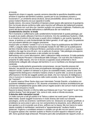 al mondo.
Apparirà più chiaro in seguito, quando verranno descritte le specifiche disabilità sociali,
emotive e cognitive del bambino autistico, quanto per lui sia complesso provare a
funzionare in ,un ambiente senza struttura, senza prevedibilità, senza confini e quanto
possa rivelarsi illusoria una sua capacità di scelta.
Quella visione, che aveva il beneficio di lasciare ampio spazio alla speranza di guarigione,
Don ha trovato alcuna conferma nelle varie ricerche sull' efficacia dei trattamenti proposti.
Questo tuttavia non vuol dire che i bambini autistici non possano migliorare. Parleremo più
avanti del decorso naturale dell'autismo e dell'efficacia dei vari trattamenti.
Caratteristiche cliniche: la triade
Per il momento ci soffermiamo sulle caratteristiche fondamentali di questa patologia, per
la quale è più esatto utilizzare il termine di sindrome. Ciò che caratterizza l'autismo, infatti,
è un insieme di sintomi che dà luogo a quadri clinici molteplici e, per quanto riguarda la
causa, si ipotizza un ruolo fondamentale dei fattori genetici. A tutt' oggi, però, la questione
non può essere definita con maggior precisione.
Innanzi tutto va chiarito l' ambito in cui ci si muove. Dopo la pubblicazione del DSM III-R
(1987), a seguito della rivoluzione concettuale iniziata fin dal 1964 con la pubblicazione
del libro Infantile Autism di Bemard Rimland, psichiatra americano e padre di un ragazzo
autistico che oggi ha circa 40 anni, non si parla più di psicosi. Tale patologia presuppone
infatti un'alterazione del pensiero e del contatto con la realtà.
Nell'autismo non vi sono allucinazioni, deliri o alterazioni della coscienza. Si tratta pertanto
di uno dei Disturbi Pervasivi o Generalizzati dello Sviluppo. Ciò vuol dire che il disturbo è
presente fin dalla nascita, che non è dovuto a supposte cause ambientali e che è
strettamente collegato allo sviluppo del bambino in cui si manifesta una disorganizzazione
cerebrale.
Lo sviluppo risulta pertanto gravemente compromesso, sia per l'esordio precoce del
disturbo, sia perché tre sono le aree principalmente danneggiate: la comunicazione, le
relazioni sociali, il pattern di interessi e di gioco (la cosiddetta triade), ossia le aree che
maggiormente distinguono e fondano l’essere umano in quanto tale. La prova di questa
affermazione è fornita dai soggetti autistici più dotati, che non mancano di intelligenza e
che si muovono in maniera autonoma nella nostra società, ma che risultano dei "diversi",
dei "marziani".
E’ quanto osserva Oliver Sacks dopo aver intervistato Temple Grandin, un'autistica con
quoziente intellettivo superiore a 130, docente universitaria di strutture architettoniche per
animali ma completamente ignara delle comuni regole sociali e dei comuni modi di sentire
o di provare emozioni e ricordi.
Eppure la stessa Grandin ci informa della sua tristezza per il suo "non capirci" e per il suo
sentirsi diversa "fuori dal gruppo" che, come è noto, aiuta e infonde sicurezza.
Il disturbo delle interazioni sociali
Un tratto comune a tutti gli autistici è la "fatica a calarsi nei nostri panni" (primo elemento
della triade). Questi soggetti funzionano in modo diverso dal nostro sul versante
psicologico, anche se avvertono i sentimenti come noi. Gioiscono se vengono gratificati, si
arrabbiano se sono presi in giro o se non comprendono la situazione, sono affezionati ai
loro genitori o a chi si prende cura di loro, soffrono se li si lascia. Ma non hanno le nostre
stesse modalità di manifestare i sentimenti e "apparentemente" risultano freddi e
distaccati. Vogliono o vorrebbero entrare in contatto con gli altri ma non sanno come fare.
Si suppone spesso che i bambini autistici si rifiutino di avere rapporti e relazioni con gli
altri. Sono giudicati degli antisociali. Pensiamo però alla complessità dei rapporti umani, a
 