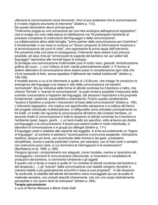 utilizzerà la comunicazione come strumento. Anzi si può sostenere che la comunicazione
è il nostro migliore strumento di intervento" (ibidem p. 113).
Da questo discendono alcuni principi-guida:
"l’intervento poggia su una concezione per così dire ecologica dell’approccio logopedico",
cioè si svolge non solo nella stanza di riabilitazione ma "fa partecipare l’ambiente al
processo complesso di costruzione del linguaggio e della comunicazione".
La collaborazione attiva della famiglia, "primo partner della comunicazione per il bambino",
è fondamentale, e con essa si conduce un "lavoro congiunto di informazione reciproca e
di armonizzazione dei punti di vista", che rappresenta la prima tappa dell’intervento.
Per prevenire tutta una serie di conseguenze, l’intervento deve essere il più precoce
possibile, ed esso mira ad "armonizzare le capacità del bambino nei vari settori del
linguaggio" ispirandosi alle normali tappe di sviluppo.
Si privilegia una comunicazione multimodale (uso di codici visivi, gestuali, simbolizzazione
grafica dei suoni…), con l’utilizzo di tutti i canali potenzialmente adatti, e "il ricorso ai
sistemi alternativi di comunicazione deve essere preso in considerazione ogni volta che
c’è la necessità di farlo, senza aspettare il fallimento dei metodi tradizionali" (ibidem p.
106-108).
Il modello teorico a cui si fa riferimento è quello di J.S.Bruner, che indaga "le condizioni di
emergenza del linguaggio e la messa in atto della comunicazione nei bambini
normodotati". Bruner individua delle forme di attività condivisa tra il bambino e l’altro, che
chiama "formati" o "scenari di comunicazione", le quali rendono possibile l’instaurarsi dello
scambio comunicativo e l’apparire del linguaggio; tali situazioni rispondono a tre proprietà
fondamentali: ripetitività, prevedibilità e sistematicità. Proprio queste caratteristiche
"aiutano il bambino a scoprire i meccanismi di base della comunicazione" (ibidem p. 109).
L’intervento logopedico, che implica una approfondita valutazione e si colloca all’interno
del progetto individuale multidisciplinare, è raffigurabile come articolato principalmente su
tre livelli: un livello che riguarda la comunicazione all’interno del contesto familiare, un
secondo livello di comunicazione in tutte le situazioni di attività condivise tra il bambino e
l’ambiente (pasti, bagno, giochi…), un terzo livello più specifico, volto al lavoro più diretto
sul linguaggio e la comunicazione. Il lavoro può essere svolto in modo individuale, in
laboratori di comunicazione o in gruppi più allargati (ibidem p. 111)
Il linguaggio usato è adattato alle capacità del soggetto: si evita accuratamente un "bagno
di linguaggio", al contrario si adottano "accentuazione e pronuncia esagerate, intonazione
ripetitiva, eloquio più lento, uso accentuato della mimica e dei gesti, vocabolario
semplificato, ricorso a parole particolari (nanna, per esempio), uso di frasi corte e semplici
con costruzioni poco varie, in cui dominano le interrogazioni e le esclamazioni"
(Barthelemy et al, 1995, p. 285).
Vengono ignorati i comportamenti non adeguati, come l’ecolalia, mentre si riprendono ed
incoraggiano i momenti di comunicazione intenzionale, si rimandano e completano le
produzioni del bambino, si commenta l’ambiente e gli oggetti.
Il quadro che si tende a creare è quello di "un contesto di attività condivise dal bambino e
dal terapeuta (…); gli "scenari" della comunicazione così stabiliti vengono riprodotti in
maniera stabile e poi gradualmente arricchiti in base ai suoi progressi" . In tali situazioni
"la continuità, la stabilità dell’attività del bambino viene incoraggiata sia con la scelta di
materiale semplice, con compiti descritti chiaramente, che con uno scopo distintamente
percepibile e con azioni facili da anticipare" (ibidem p. 284).
Terapie psicomotorie
a cura di Renza Massara e Maria Carla Galli
 