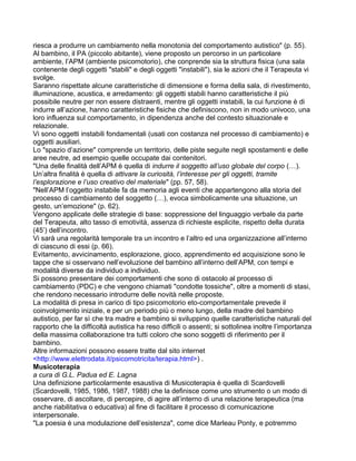 riesca a produrre un cambiamento nella monotonia del comportamento autistico" (p. 55).
Al bambino, il PA (piccolo abitante), viene proposto un percorso in un particolare
ambiente, l’APM (ambiente psicomotorio), che conprende sia la struttura fisica (una sala
contenente degli oggetti "stabili" e degli oggetti "instabili"), sia le azioni che il Terapeuta vi
svolge.
Saranno rispettate alcune caratteristiche di dimensione e forma della sala, di rivestimento,
illuminazione, acustica, e arredamento: gli oggetti stabili hanno caratteristiche il più
possibile neutre per non essere distraenti, mentre gli oggetti instabili, la cui funzione è di
indurre all’azione, hanno caratteristiche fisiche che definiscono, non in modo univoco, una
loro influenza sul comportamento, in dipendenza anche del contesto situazionale e
relazionale.
Vi sono oggetti instabili fondamentali (usati con costanza nel processo di cambiamento) e
oggetti ausiliari.
Lo "spazio d’azione" comprende un territorio, delle piste seguite negli spostamenti e delle
aree neutre, ad esempio quelle occupate dai contenitori.
"Una delle finalità dell’APM è quella di indurre il soggetto all’uso globale del corpo (…).
Un’altra finalità è quella di attivare la curiosità, l’interesse per gli oggetti, tramite
l’esplorazione e l’uso creativo del materiale" (pp. 57, 58).
"Nell’APM l’oggetto instabile fa da memoria agli eventi che appartengono alla storia del
processo di cambiamento del soggetto (…), evoca simbolicamente una situazione, un
gesto, un’emozione" (p. 62).
Vengono applicate delle strategie di base: soppressione del linguaggio verbale da parte
del Terapeuta, alto tasso di emotività, assenza di richieste esplicite, rispetto della durata
(45’) dell’incontro.
Vi sarà una regolarità temporale tra un incontro e l’altro ed una organizzazione all’interno
di ciascuno di essi (p. 66).
Evitamento, avvicinamento, esplorazione, gioco, apprendimento ed acquisizione sono le
tappe che si osservano nell’evoluzione del bambino all’interno dell’APM, con tempi e
modalità diverse da individuo a individuo.
Si possono presentare dei comportamenti che sono di ostacolo al processo di
cambiamento (PDC) e che vengono chiamati "condotte tossiche", oltre a momenti di stasi,
che rendono necessario introdurre delle novità nelle proposte.
La modalità di presa in carico di tipo psicomotorio eto-comportamentale prevede il
coinvolgimento iniziale, e per un periodo più o meno lungo, della madre del bambino
autistico, per far sì che tra madre e bambino si sviluppino quelle caratteristiche naturali del
rapporto che la difficoltà autistica ha reso difficili o assenti; si sottolinea inoltre l’importanza
della massima collaborazione tra tutti coloro che sono soggetti di riferimento per il
bambino.
Altre informazioni possono essere tratte dal sito internet
<http://www.elettrodata.it/psicomotricita/terapia.html>) .
Musicoterapia
a cura di G.L. Padua ed E. Lagna
Una definizione particolarmente esaustiva di Musicoterapia è quella di Scardovelli
(Scardovelli, 1985, 1986, 1987, 1988) che la definisce come uno strumento o un modo di
osservare, di ascoltare, di percepire, di agire all’interno di una relazione terapeutica (ma
anche riabilitativa o educativa) al fine di facilitare il processo di comunicazione
interpersonale.
"La poesia è una modulazione dell’esistenza", come dice Marleau Ponty, e potremmo
 