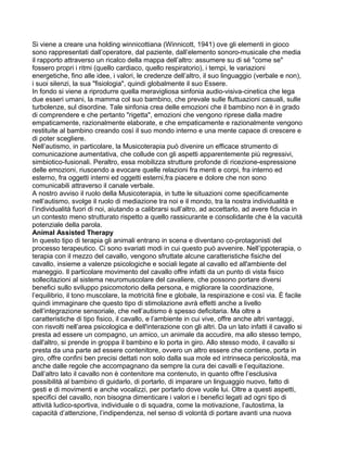 Si viene a creare una holding winnicottiana (Winnicott, 1941) ove gli elementi in gioco
sono rappresentati dall’operatore, dal paziente, dall’elemento sonoro-musicale che media
il rapporto attraverso un ricalco della mappa dell’altro: assumere su di sé "come se"
fossero propri i ritmi (quello cardiaco, quello respiratorio), i tempi, le variazioni
energetiche, fino alle idee, i valori, le credenze dell’altro, il suo linguaggio (verbale e non),
i suoi silenzi, la sua "fisiologia", quindi globalmente il suo Essere.
In fondo si viene a riprodurre quella meravigliosa sinfonia audio-visiva-cinetica che lega
due esseri umani, la mamma col suo bambino, che prevale sulle fluttuazioni casuali, sulle
turbolenze, sul disordine. Tale sinfonia crea delle emozioni che il bambino non è in grado
di comprendere e che pertanto "rigetta", emozioni che vengono riprese dalla madre
empaticamente, razionalmente elaborate, e che empaticamente e razionalmente vengono
restituite al bambino creando così il suo mondo interno e una mente capace di crescere e
di poter scegliere.
Nell’autismo, in particolare, la Musicoterapia può divenire un efficace strumento di
comunicazione aumentativa, che collude con gli aspetti apparentemente più regressivi,
simbiotico-fusionali. Peraltro, essa mobilizza strutture profonde di ricezione-espressione
delle emozioni, riuscendo a evocare quelle relazioni fra menti e corpi, fra interno ed
esterno, fra oggetti interni ed oggetti esterni,fra piacere e dolore che non sono
comunicabili attraverso il canale verbale.
A nostro avviso il ruolo della Musicoterapia, in tutte le situazioni come specificamente
nell’autismo, svolge il ruolo di mediazione tra noi e il mondo, tra la nostra individualità e
l’individualità fuori di noi, aiutando a calibrarsi sull’altro, ad accettarlo, ad avere fiducia in
un contesto meno strutturato rispetto a quello rassicurante e consolidante che è la vacuità
potenziale della parola.
Animal Assisted Therapy
In questo tipo di terapia gli animali entrano in scena e diventano co-protagonisti del
processo terapeutico. Ci sono svariati modi in cui questo può avvenire. Nell’ippoterapia, o
terapia con il mezzo del cavallo, vengono sfruttate alcune caratteristiche fisiche del
cavallo, insieme a valenze psicologiche e sociali legate al cavallo ed all'ambiente del
maneggio. Il particolare movimento del cavallo offre infatti da un punto di vista fisico
sollecitazioni al sistema neuromuscolare del cavaliere, che possono portare diversi
benefici sullo sviluppo psicomotorio della persona, e migliorare la coordinazione,
l’equilibrio, il tono muscolare, la motricità fine e globale, la respirazione e così via. È facile
quindi immaginare che questo tipo di stimolazione avrà effetti anche a livello
dell’integrazione sensoriale, che nell’autismo è spesso deficitaria. Ma oltre a
caratteristiche di tipo fisico, il cavallo, e l’ambiente in cui vive, offre anche altri vantaggi,
con risvolti nell’area psicologica e dell'interazione con gli altri. Da un lato infatti il cavallo si
presta ad essere un compagno, un amico, un animale da accudire, ma allo stesso tempo,
dall'altro, si prende in groppa il bambino e lo porta in giro. Allo stesso modo, il cavallo si
presta da una parte ad essere contenitore, ovvero un altro essere che contiene, porta in
giro, offre confini ben precisi dettati non solo dalla sua mole ed intrinseca pericolosità, ma
anche dalle regole che accompagnano da sempre la cura dei cavalli e l’equitazione.
Dall’altro lato il cavallo non è contenitore ma contenuto, in quanto offre l’esclusiva
possibilità al bambino di guidarlo, di portarlo, di imparare un linguaggio nuovo, fatto di
gesti e di movimenti e anche vocalizzi, per portarlo dove vuole lui. Oltre a questi aspetti,
specifici del cavallo, non bisogna dimenticare i valori e i benefici legati ad ogni tipo di
attività ludico-sportiva, individuale o di squadra, come la motivazione, l’autostima, la
capacità d’attenzione, l’indipendenza, nel senso di volontà di portare avanti una nuova
 