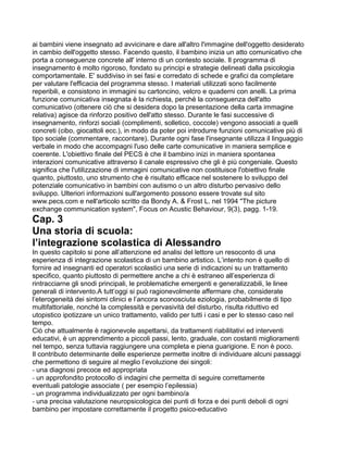 ai bambini viene insegnato ad avvicinare e dare all'altro l'immagine dell'oggetto desiderato
in cambio dell'oggetto stesso. Facendo questo, il bambino inizia un atto comunicativo che
porta a conseguenze concrete all' interno di un contesto sociale. Il programma di
insegnamento è molto rigoroso, fondato su principi e strategie delineati dalla psicologia
comportamentale. E' suddiviso in sei fasi e corredato di schede e grafici da completare
per valutare l'efficacia del programma stesso. I materiali utilizzati sono facilmente
reperibili, e consistono in immagini su cartoncino, velcro e quaderni con anelli. La prima
funzione comunicativa insegnata è la richiesta, perché la conseguenza dell'atto
comunicativo (ottenere ciò che si desidera dopo la presentazione della carta immagine
relativa) agisce da rinforzo positivo dell'atto stesso. Durante le fasi successive di
insegnamento, rinforzi sociali (complimenti, solletico, coccole) vengono associati a quelli
concreti (cibo, giocattoli ecc.), in modo da poter poi introdurre funzioni comunicative più di
tipo sociale (commentare, raccontare). Durante ogni fase l'insegnante utilizza il linguaggio
verbale in modo che accompagni l'uso delle carte comunicative in maniera semplice e
coerente. L'obiettivo finale del PECS è che il bambino inizi in maniera spontanea
interazioni comunicative attraverso il canale espressivo che gli è più congeniale. Questo
significa che l'utilizzazione di immagini comunicative non costituisce l'obiettivo finale
quanto, piuttosto, uno strumento che è risultato efficace nel sostenere lo sviluppo del
potenziale comunicativo in bambini con autismo o un altro disturbo pervasivo dello
sviluppo. Ulteriori informazioni sull'argomento possono essere trovate sul sito
www.pecs.com e nell'articolo scritto da Bondy A. & Frost L. nel 1994 "The picture
exchange communication system", Focus on Acustic Behaviour, 9(3), pagg. 1-19.
Cap. 3
Una storia di scuola:
l’integrazione scolastica di Alessandro
In questo capitolo si pone all’attenzione ed analisi del lettore un resoconto di una
esperienza di integrazione scolastica di un bambino artistico. L’intento non è quello di
fornire ad insegnanti ed operatori scolastici una serie di indicazioni su un trattamento
specifico, quanto piuttosto di permettere anche a chi è estraneo all’esperienza di
rintracciarne gli snodi principali, le problematiche emergenti e generalizzabili, le linee
generali di intervento.A tutt’oggi si può ragionevolmente affermare che, considerate
l’eterogeneità dei sintomi clinici e l’ancora sconosciuta eziologia, probabilmente di tipo
multifattoriale, nonché la complessità e pervasività del disturbo, risulta riduttivo ed
utopistico ipotizzare un unico trattamento, valido per tutti i casi e per lo stesso caso nel
tempo.
Ciò che attualmente è ragionevole aspettarsi, da trattamenti riabilitativi ed interventi
educativi, è un apprendimento a piccoli passi, lento, graduale, con costanti miglioramenti
nel tempo, senza tuttavia raggiungere una completa e piena guarigione. E non è poco.
Il contributo determinante delle esperienze permette inoltre di individuare alcuni passaggi
che permettono di seguire al meglio l’evoluzione dei singoli:
- una diagnosi precoce ed appropriata
- un approfondito protocollo di indagini che permetta di seguire correttamente
eventuali patologie associate ( per esempio l’epilessia)
- un programma individualizzato per ogni bambino/a
- una precisa valutazione neuropsicologica dei punti di forza e dei punti deboli di ogni
bambino per impostare correttamente il progetto psico-educativo
 