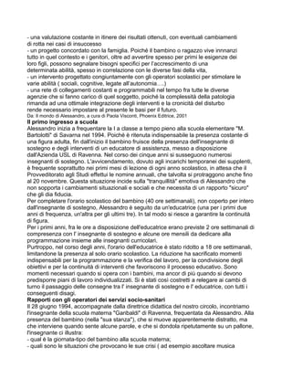 - una valutazione costante in itinere dei risultati ottenuti, con eventuali cambiamenti
di rotta nei casi di insuccesso
- un progetto concordato con la famiglia. Poiché il bambino o ragazzo vive innnanzi
tutto in quel contesto e i genitori, oltre ad avvertire spesso per primi le esigenze dei
loro figli, possono segnalare bisogni specifici per l’accrescimento di una
determinata abilità, spesso in correlazione con le diverse fasi della vita,
- un intervento progettato congiuntamente con gli operatori scolastici per stimolare le
varie abilità ( sociali, cognitive, legate all’autonomia….)
- una rete di collegamenti costanti e programmabili nel tempo fra tutte le diverse
agenzie che si fanno carico di quel soggetto, poiché la complessità della patologia
rimanda ad una ottimale integrazione degli interventi e la cronicità del disturbo
rende necessario impostare al presente le basi per il futuro.
Da: Il mondo di Alessandro, a cura di Paola Visconti, Phoenix Editrice, 2001
Il primo ingresso a scuola
Alessandro inizia a frequentare la I a classe a tempo pieno alla scuola elementare "M.
Bartolotti" di Savarna nel 1994. Poiché è ritenuta indispensabile la presenza costante di
una figura adulta, fin dall'inizio il bambino fruisce della presenza dell'insegnante di
sostegno e degli interventi di un educatore di assistenza, messo a disposizione
dall'Azienda USL di Ravenna. Nel corso dei cinque anni si susseguono numerosi
insegnanti di sostegno. L'avvicendamento, dovuto agli incarichi temporanei dei supplenti,
è frequente soprattutto nei primi mesi di lezione di ogni anno scolastico, in attesa che il
Provveditorato agli Studi effettui le nomine annuali, che talvolta si protraggono anche fino
al 20 novembre. Questa situazione incide sulla "tranquillità" emotiva di Alessandro che
non sopporta i cambiamenti situazionali e sociali e che necessita di un rapporto "sicuro"
che gli dia fiducia.
Per completare l'orario scolastico del bambino (40 ore settimanali), non coperto per intero
dall'insegnante di sostegno, Alessandro è seguito da un'educatrice (una per i primi due
anni di frequenza, un'altra per gli ultimi tre). In tal modo si riesce a garantire la continuità
di figura.
Per i primi anni, fra le ore a disposizione dell'educatrice erano previste 2 ore settimanali di
compresenza con l' insegnante di sostegno e alcune ore mensili da dedicare alla
programmazione insieme alle insegnanti curricolari.
Purtroppo, nel corso degli anni, l'orario dell'educatrice è stato ridotto a 18 ore settimanali,
limitandone la presenza al solo orario scolastico. La riduzione ha sacrificato momenti
indispensabili per la programmazione e la verifica del lavoro, per la condivisione degli
obiettivi e per la continuità di interventi che favoriscono il processo educativo. Sono
momenti necessari quando si opera con i bambini, ma ancor di più quando si devono
predisporre piani di lavoro individualizzati. Si è stati così costretti a relegare ai cambi di
turno il passaggio delle consegne tra l' insegnante di sostegno e l' educatrice, con tutti i
conseguenti disagi.
Rapporti con gli operatori dei servizi socio-sanitari
Il 28 giugno 1994, accompagnate dalla direttrice didattica del nostro circolo, incontriamo
l'insegnante della scuola materna "Garibaldi" di Ravenna, frequentata da Alessandro. Alla
presenza del bambino (nella "sua stanza"), che si muove apparentemente distratto, ma
che interviene quando sente alcune parole, e che si dondola ripetutamente su un pallone,
l'insegnante ci illustra:
- qual è la giornata-tipo del bambino alla scuola materna;
- quali sono le situazioni che provocano le sue crisi ( ad esempio ascoltare musica
 