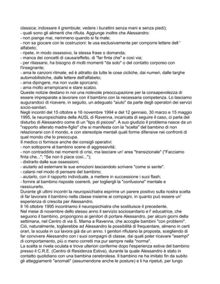 classica; indossare il grembiule; vedere i burattini senza mani e senza piedi);
- quali sono gli alimenti che rifiuta. Aggiunge inoltre che Alessandro:
- non piange mai, nemmeno quando si fa male;
- non sa giocare con le costruzioni: le usa esclusivamente per comporre lettere dell '
alfabeto;
- ripete, in modo ossessivo, la stessa frase o domanda;
- manca dei concetti di causa/effetto, di "far finta che" e così via;
- per rilassarsi, ha bisogno di molti momenti "da solo" o del contatto corporeo con
l'insegnante;
- ama le canzoni ritmate, ed è attratto da tutte le cose cicliche, dai numeri, dalle targhe
automobilistiche, dalle lettere dell'alfabeto;
- ama dipingere, ma non vuole sporcarsi;
- ama molto arrampicarsi e stare scalzo.
Queste notizie destano in noi una notevole preoccupazione per la consapevolezza di
essere impreparate a lavorare con il bambino con la necessaria competenza. Lo lasciamo
augurandoci di ricevere, in seguito, un adeguato "aiuto" da parte degli operatori dei servizi
socio-sanitari.
Negli incontri del 15 ottobre e 16 novembre 1994 e del 12 gennaio, 30 marzo e 15 maggio
1995, la neuropsichiatra della AUSL di Ravenna, incaricata di seguire il caso, ci parla del
disturbo di Alessandro come di un "tipo di psicosi". A suo giudizio il problema nasce da un
"rapporto alterato madre-figlio" che si manifesta con la "scelta" del bambino di non
relazionarsi con il mondo, e con stereotipie mentali quali forme difensive nei confronti di
quel mondo che lo preoccupa.
Il medico ci fornisce anche dei consigli operativi:
- non sottoporre al bambino scene di aggressività;
- non contraddirlo nei momenti di crisi, ma lasciare un' area "transizionale" ("Facciamo
finta che..."; "Se non ti piace così...");
- distrarlo dalle sue ossessioni;
- aiutarlo ad esternare le sue emozioni lasciandolo scrivere "come si sente".
- calarsi nel modo di pensare del bambino;
- aiutarlo, con il rapporto individuale, a mettere in successione i suoi flash;
- fornire al bambino risposte coerenti, per togliergli la "confusione" mentale e
rassicurarlo.
Durante gli ultimi incontri la neuropsichiatra esprime un parere positivo sulla nostra scelta
di far lavorare il bambino nella classe insieme ai compagni, in quanto può essere un'
esperienza di crescita per Alessandro.
Il 16 ottobre 1995 incontriamo il neuropsichiatra che sostituisce il precedente.
Nel mese di novembre dello stesso anno il servizio sociosanitario e l' educatrice, che
seguono il bambino, propongono ai genitori di portare Alessandro, per alcuni giorni della
settimana, nel Centro di via S. Mama a Ravenna, che accoglie bambini "con problemi".
Ciò, naturalmente, toglierebbe ad Alessandro la possibilità di frequentare, almeno in certi
orari, la scuola in cui lavora già da un anno. I genitori rifiutano la proposta, scegliendo di
far convivere Alessandro con i suoi compagni di classe, dai quali poter ricavare "esempi"
di comportamento, più o meno corretti ma pur sempre nella "norma".
La scelta si rivela oculata e trova ulteriori conferme dopo l'esperienza estiva del bambino
presso il C.R.E. (Centro di Residenza Estiva), durante la quale Alessandro è stato in
contatto quotidiano con una bambina cerebrolesa. Il bambino ne ha imitato fin da subito
gli atteggiamenti "anomali" (assumendone anche le posture) e li ha ripetuti, per lungo
 