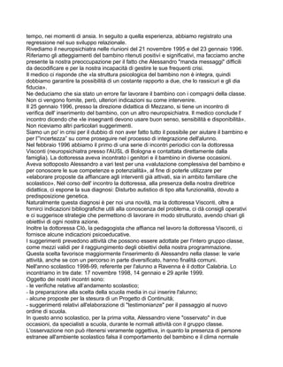 tempo, nei momenti di ansia. In seguito a quella esperienza, abbiamo registrato una
regressione nel suo sviluppo relazionale.
Rivediamo il neuropsichiatra nelle riunioni del 21 novembre 1995 e del 23 gennaio 1996.
Riferiamo gli atteggiamenti del bambino ritenuti positivì e significativi, ma facciamo anche
presente la nostra preoccupazione per il fatto che Alessandro "manda messaggi" difficili
da decodificare e per la nostra incapacità di gestire le sue frequenti crisi.
Il medico ci risponde che «la struttura psicologica del bambino non è integra, quindi
dobbiamo garantire la possibilità di un costante rapporto a due, che lo rassicuri e gli dia
fiducia».
Ne deduciamo che sia stato un errore far lavorare il bambino con i compagni della classe.
Non ci vengono fornite, però, ulteriori indicazioni su come intervenire.
Il 25 gennaio 1996, presso la direzione didattica di Mezzano, si tiene un incontro di
verifica dell' inserimento del bambino, con un altro neuropsichiatra. Il medico conclude l'
incontro dicendo che «le insegnanti devono usare buon senso, sensibilità e disponibilità».
Non riceviamo altri particolari suggerimenti.
Siamo un po' in crisi per il dubbio di non aver fatto tutto il possibile per aiutare il bambino e
per l”'incertezza” su come proseguire nel processo di integrazione dell'alunno.
Nel febbraio 1996 abbiamo il primo di una serie di incontri periodici con la dottoressa
Visconti (neuropsichiatra presso l'AUSL di Bologna e contattata direttamente dalla
famiglia). La dottoressa aveva incontrato i genitori e il bambino in diverse occasioni.
Aveva sottoposto Alessandro a vari test per una «valutazione complessiva del bambino e
per conoscere le sue competenze e potenzialità», al fine di poterle utilizzare per
«elaborare proposte da affiancare agli interventi già attivati, sia in ambito familiare che
scolastico». Nel corso dell' incontro la dottoressa, alla presenza della nostra direttrice
didattica, ci espone la sua diagnosi: Disturbo autistico di tipo alta funzionalità, dovuto a
predisposizione genetica.
Naturalmente questa diagnosi è per noi una novità, ma la dottoressa Visconti, oltre a
fornirci indicazioni bibliografiche utili alla conoscenza del problema, ci dà consigli operativi
e ci suggerisce strategie che permettono di lavorare in modo strutturato, avendo chiari gli
obiettivi di ogni nostra azione.
Inoltre la dottoressa CIò, la pedagogista che affianca nel lavoro la dottoressa Visconti, ci
fornisce alcune indicazioni psicoeducative.
I suggerimenti prevedono attività che possono essere adottate per l'intero gruppo classe,
come mezzi validi per il raggiungimento degli obiettivi della nostra programmazione.
Questa scelta favorisce maggiormente l'inserimento di Alessandro nella classe: le varie
attività, anche se con un percorso in parte diversificato, hanno finalità comuni.
Nell'anno scolastico 1998-99, referente per l'alunno a Ravenna è il dottor Calabria. Lo
incontriamo in tre date: 17 novembre 1998, 14 gennaio e 29 aprile 1999.
Oggetto dei nostri incontri sono:
- le verifiche relative all’andamento scolastico;
- la preparazione alla scelta della scuola media in cui inserire l'alunno;
- alcune proposte per la stesura di un Progetto di Continuità;
- suggerimenti relativi all'elaborazione di "testimonianze" per il passaggio al nuovo
ordine di scuola.
In questo anno scolastico, per la prima volta, Alessandro viene "osservato" in due
occasioni, da specialisti a scuola, durante le normali attività con il gruppo classe.
L'osservazione non può ritenersi veramente oggettiva, in quanto la presenza di persone
estranee all'ambiente scolastico falsa il comportamento del bambino e il clima normale
 