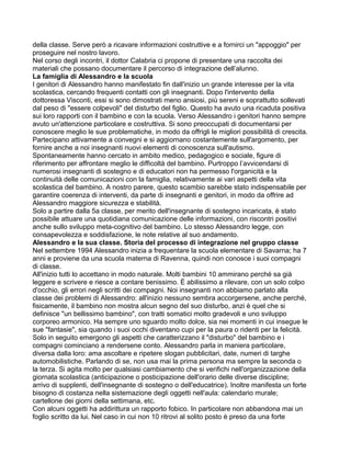 della classe. Serve però a ricavare informazioni costruttive e a fornirci un "appoggio" per
proseguire nel nostro lavoro.
Nel corso degli incontri, il dottor Calabria ci propone di presentare una raccolta dei
materiali che possano documentare il percorso di integrazione dell’alunno.
La famiglia di Alessandro e la scuola
I genitori di Alessandro hanno manifestato fin dall'inizio un grande interesse per la vita
scolastica, cercando frequenti contatti con gli insegnanti. Dopo l'intervento della
dottoressa Visconti, essi si sono dimostrati meno ansiosi, più sereni e soprattutto sollevati
dal peso di "essere colpevoli" del disturbo del figlio. Questo ha avuto una ricaduta positiva
sui loro rapporti con il bambino e con la scuola. Verso Alessandro i genitori hanno sempre
avuto un'attenzione particolare e costruttiva. Si sono preoccupati di documentarsi per
conoscere meglio le sue problematiche, in modo da offrigli le migliori possibilità di crescita.
Partecipano attivamente a convegni e si aggiornano costantemente sull'argomento, per
fornire anche a noi insegnanti nuovi elementi di conoscenza sull'autismo.
Spontaneamente hanno cercato in ambito medico, pedagogico e sociale, figure di
riferimento per affrontare meglio le difficoltà del bambino. Purtroppo l’avvicendarsi di
numerosi insegnanti di sostegno e di educatori non ha permesso l'organicità e la
continuità delle comunicazioni con la famiglia, relativamente ai vari aspetti della vita
scolastica del bambino. A nostro parere, questo scambio sarebbe stato indispensabile per
garantire coerenza di interventi, da parte di insegnanti e genitori, in modo da offrire ad
Alessandro maggiore sicurezza e stabilità.
Solo a partire dalla 5a classe, per merito dell'insegnante di sostegno incaricata, è stato
possibile attuare una quotidiana comunicazione delle informazioni, con riscontri positivi
anche sullo sviluppo meta-cognitivo del bambino. Lo stesso Alessandro legge, con
consapevolezza e soddisfazione, le note relative al suo andamento.
Alessandro e la sua classe. Storia del processo di integrazione nel gruppo classe
Nel settembre 1994 Alessandro inizia a frequentare la scuola elementare di Savarna; ha 7
anni e proviene da una scuola materna di Ravenna, quindi non conosce i suoi compagni
di classe.
All'inizio tutti lo accettano in modo naturale. Molti bambini 10 ammirano perché sa già
leggere e scrivere e riesce a contare benissimo. È abilissimo a rilevare, con un solo colpo
d'occhio, gli errori negli scritti dei compagni. Noi insegnanti non abbiamo parlato alla
classe dei problemi di Alessandro: all'inizio nessuno sembra accorgersene, anche perché,
fisicamente, il bambino non mostra alcun segno del suo disturbo, anzi è quel che si
definisce "un bellissimo bambino", con tratti somatici molto gradevoli e uno sviluppo
corporeo armonico. Ha sempre uno sguardo molto dolce, sia nei momenti in cui insegue le
sue "fantasie", sia quando i suoi occhi diventano cupi per la paura o ridenti per la felicità.
Solo in seguito emergono gli aspetti che caratterizzano il "disturbo" del bambino e i
compagni cominciano a rendersene conto. Alessandro parla in maniera particolare,
diversa dalla loro: ama ascoltare e ripetere slogan pubblicitari, date, numeri di targhe
automobilistiche. Parlando di se, non usa mai la prima persona ma sempre la seconda o
la terza. Si agita molto per qualsiasi cambiamento che si verifichi nell'organizzazione della
giornata scolastica (anticipazione o posticipazione dell'orario delle diverse discipline;
arrivo di supplenti, dell'insegnante di sostegno o dell'educatrice). Inoltre manifesta un forte
bisogno di costanza nella sistemazione degli oggetti nell'aula: calendario murale;
cartellone dei giorni della settimana, etc.
Con alcuni oggetti ha addirittura un rapporto fobico. In particolare non abbandona mai un
foglio scritto da lui. Nel caso in cui non 10 ritrovi al solito posto è preso da una forte
 