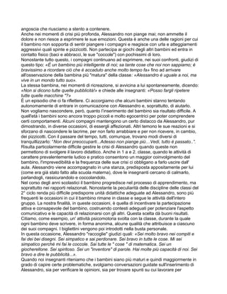 angoscia che riusciamo a stento a contenere.
Anche nei momenti di crisi più profonda, Alessandro non piange mai; non ammette il
dolore e non riesce a esprimere le sue emozioni. Questa è anche una delle ragioni per cui
il bambino non sopporta di sentir piangere i compagni e reagisce con urla e atteggiamenti
aggressivi quali spinte e pizzicotti. Non partecipa ai giochi degli altri bambini ed entra in
contatto fisico (baci e abbracci, le sue "coccole") con pochissimi di loro.
Nonostante tutto questo, i compagni continuano ad esprimere, nei suoi confronti, giudizi di
questo tipo: «È un bambino più intelligente di noi; sa tante cose che noi non sappiamo; è
bravissimo a ricordare ciò che è accaduto anche molto tempo fa» fino ad arrivare
all'osservazione della bambina più "matura" della classe: «Alessandro è uguale a noi, ma
vive in un mondo tutto suo».
La stessa bambina, nei momenti di ricreazione, si avvicina a lui spontaneamente, dicendo:
«Non si dicono tutte quelle pubblicità!» e chiede alle insegnanti: «Posso fargli ripetere
tutte quelle macchine "?»
È un episodio che ci fa riflettere. Ci accorgiamo che alcuni bambini stanno tentando
autonomamente di entrare in comunicazione con Alessandro e, soprattutto, di aiutarlo.
Non vogliamo nascondere, però, quanto l’inserimento del bambino sia risultato difficile. A
quell'età i bambini sono ancora troppo piccoli e molto egocentrici per poter comprendere
certi comportamenti. Alcuni compagni mantengono un certo distacco da Alessandro, pur
dimostrando, in diverse occasioni, di essergli affezionati. Altri temono le sue reazioni e si
sforzano di nascondere le lacrime, per non farlo arrabbiare e per non ricevere, in cambio,
dei pizzicotti. Con il passare del tempo, tutti, comunque, trovano modi diversi di
tranquillizzarlo: “Non devi preoccuparti...Adesso non piange più…Vedi, tutto è passato..”.
Risulta particolarmente difficile gestire le crisi di Alessandro quando queste non
permettono di svolgere il lavoro didattico. Anche in 1 a e 2. classe, quando le attività di
carattere prevalentemente ludico e pratico consentono un maggior coinvolgimento del
bambino, l'imprevedibilità e la frequenza delle sue crisi ci obbligano a farlo uscire dall'
aula. Alessandro viene accompagnato in una stanza, predisposta appositamente per lui
(come era già stato fatto alla scuola materna), dove le insegnanti cercano di calmarlo,
parlandogli, rassicurandolo e coccolandolo.
Nel corso degli anni scolastici il bambino progredisce nel processo di apprendimento, ma
soprattutto nei rapporti relazionali. Nonostante la peculiarità delle discipline delle classi del
2° ciclo renda più difficile predisporre unità didattiche adeguate ad Alessandro, sono più
frequenti le occasioni in cui il bambino rimane in classe e segue le attività dell'intero
gruppo. La nostra finalità, in queste occasioni, è quella di incentivare la partecipazione
attiva e consapevole del bambino, costruendo contesti adeguati per potenziare l'aspetto
comunicativo e le capacità di relazionarsi con gli altri. Questa scelta dà buoni risultati.
Citiamo, come esempio, un' attività psicomotoria svolta con la classe, durante la quale
ogni bambino deve scrivere, in forma anonima, alcune qualità che attribuisce a ciascuno
dei suoi compagni. I bigliettini vengono poi introdotti nella busta personale.
In questa occasione, Alessandro "raccoglie" giudizi quali: «Sei molto bravo nei compiti e
fai dei bei disegni. Sei simpatico e sai perdonare. Sei bravo in tutte le cose. Mi sei
simpatico perché mi fai le coccole. Sai tutte le " cose " di matematica. Sei un
giocherellone. Sei spiritoso. Sei un "inventore" di parole. Hai molte più capacità di noi. Sei
bravo a dire le pubblicità...».
Quando noi insegnanti riteniamo che i bambini siano più maturi e quindi maggiormente in
grado di capire certe problematiche, svolgiamo conversazioni guidate sull'inserimento di
Alessandro, sia per verificare le opinioni, sia per trovare spunti su cui lavorare per
 