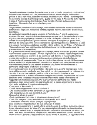 Secondo me Alessandro deve frequentare una scuola normale, perché può continuare ad
imparare cose nuove da noi. ..noi possiamo aiutarlo ad essere allegro, invitandolo a
giocare e, se lui non vuole, dobbiamo insistere. Quando ho una " scritta " sulla maglietta,
lui si avvicina e cerca di farmela ripetere... quello che mi piace di Alessandro è che ricorda
le cose di Testimonianze di tanto tempo fa ed è molto informato sulle pubblicità
televisive... Alessandro farà ancora tanti progressi.
Alessandro
I miglioramenti, sottolineati dai compagni, sono avallati anche dalle nostre osservazioni
sistematiche. Negli anni Alessandro ha fatto progressi notevoli. Ne citiamo alcuni dei più
significativi.
La sua totale incapacità di crearsi un gioco, di "far finta che...", oggi è parzialmente
superata. Durante i momenti di ricreazione accade sempre più di frequente che si unisca
al gruppo dei compagni per giocare con la trottola, con la palla o con altri attrezzi. In
diverse occasioni partecipa a giochi simbolici: immagina di mangiare un gelato "finto",
offertogli dai compagni; imita persone conosciute e personaggi televisivi adattando la voce
e le posture, ma mantenendo la sua identità ( «Sono un toro, ma per finta!» ). Partecipa al
"Gioco del mercato" con tutti i bambini dell'Istituto (cerca nel cortile quattro pinoli da
scambiare con una ranocchina).
È in grado di comunicare con il gruppo dei compagni; riesce a dire cosa gli piace, cosa lo
fa arrabbiare e cosa non accetta ( <io non voglio andare in cortile a vedere lo spettacolo;
voglio stare in classe a lavorare» ). Sa esprimere stati d'animo in maniera abbastanza
precisa, sia ricordando spontaneamente esperienze già vissute, sia sollecitato da
domande che gli vengono rivolte. Tenta anche di motivare le sue paure ( «Mi fanno paura
le feste perché non mi piace sentire il rumore e non mi piacciono tante persone intorno».
«Quando sento parlare di una festa mi arrabbio e urlo perché mi danno fastidio la
confusione e le persone che ballano e cantano» ).
Il nostro atteggiamento è sempre di lode ( «Sei stato bravo, perché ti sei spiegato molto
bene; abbiamo capito quello che vuoi fare, quindi non devi preoccuparti. ..» ). Alessandro
dimostra di apprezzare molto le gratificazioni e le approvazioni relative ai suoi
comportamenti che lo aiutano ad avere un maggior autocontrollo. In particolare nel corso
dell'ultimo anno scolastico l’integrazione del bambino nella classe e nell'Istituto ha
raggiunto livelli molto soddisfacenti. Per avere un'ulteriore conferma delle nostre
valutazioni, dopo conversazioni più approfondite con la classe, proponiamo la stesura
di un testo, sulla base di questa scaletta-guida:
-Cosa pensi di Alessandro ?
-Qual è il tuo atteggiamento nei suoi confronti ?
-Che cosa hai cercato di fare per creare un rapporto con lui?
-Che cosa provi: a) nei suoi momenti di crisi ?
b) quando è allegro e sereno?
-Quali cambiamenti hai notato in lui nel corso di questi anni?
-Cosa ti ha insegnato (dato) Alessandro e cosa pensi ti abbia tolto ?
-Come vedi il suo futuro e cosa speri per lui (proposte)?
Ecco cosa hanno risposto alcuni dei suoi compagni di classe:
Devo dire che Alessandro, in questo ultimo anno di scuola, è cambiato tantissimo, sia nel
lavoro, sia nel momento del gioco. Per me, ha acquisito molte abilità: ha incominciato a
sbucciare la mela da solo,. a mangiare il riso allo zafferano e a trascorrere più tempo con
me e i miei amici. Io sono stata sempre molto amica di Alessandro e doverlo lasciare è
molto "faticoso", perché lui frequenterà una scuola media di Ravenna. ..Il rapporto fra me
 
