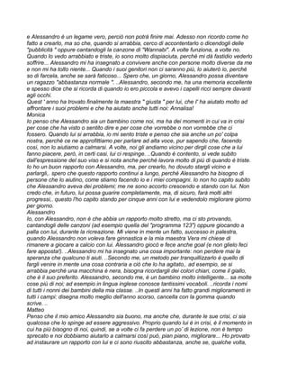 e Alessandro è un legame vero, perciò non potrà finire mai. Adesso non ricordo come ho
fatto a crearlo, ma so che, quando si arrabbia, cerco di accontentarlo o dicendogli delle
"pubblicità " oppure cantandogli la canzone di "Wannabi". A volte funziona, a volte no.
Quando lo vedo arrabbiato e triste, io sono molto dispiaciuta, perché mi dà fastidio vederlo
soffrire... Alessandro mi ha insegnato a convivere anche con persone molto diverse da me
e non mi ha tolto niente... Quando i suoi genitori non ci saranno più, lo aiuterò io, perché
so di farcela, anche se sarà faticoso... Spero che, un giorno, Alessandro possa diventare
un ragazzo "abbastanza normale ". ..Alessandro, secondo me, ha una memoria eccellente
e spesso dice che si ricorda di quando io ero piccola e avevo i capelli ricci sempre davanti
agli occhi.
Quest ' anno ha trovato finalmente la maestra " giusta " per lui, che I' ha aiutato molto ad
affrontare i suoi problemi e che ha aiutato anche tutti noi: Annalisa!
Monica
Io penso che Alessandro sia un bambino come noi, ma ha dei momenti in cui va in crisi
per cose che ha visto o sentito dire e per cose che vorrebbe o non vorrebbe che ci
fossero. Quando lui si arrabbia, io mi sento triste e penso che sia anche un po' colpa
nostra, perché ce ne approfittiamo per parlare ad alta voce, pur sapendo che, facendo
così, non lo aiutiamo a calmarsi. A volte, noi gli andiamo vicino per dirgli cose che a lui
fanno piacere, però, in certi casi, lui ci respinge. ..Quando è contento, si vede subito
dall'espressione del suo viso e si nota anche perché lavora molto di più di quando è triste.
Io ho un buon rapporto con Alessandro, ma, per crearlo, ho dovuto stargli vicino e
parlargli,. spero che questo rapporto continui a lungo, perché Alessandro ha bisogno di
persone che lo aiutino, come stiamo facendo io e i miei compagni. Io non ho capito subito
che Alessandro aveva dei problemi; me ne sono accorto crescendo e stando con lui. Non
credo che, in futuro, lui possa guarire completamente, ma, di sicuro, farà molti altri
progressi,. questo l'ho capito stando per cinque anni con lui e vedendolo migliorare giorno
per giorno.
Alessandro
Io, con Alessandro, non è che abbia un rapporto molto stretto, ma ci sto provando,
cantandogli delle canzoni (ad esempio quella del "programma 123") oppure giocando a
palla con lui, durante la ricreazione. Mi viene in mente un fatto, successo in palestra,
quando Alessandro non voleva fare ginnastica e la mia maestra Vera mi chiese di
rimanere a giocare a calcio con lui. Alessandro giocò e fece anche goal (e non glielo feci
fare apposta!). ..Alessandro mi ha insegnato una cosa importante: non perdere mai la
speranza che qualcuno ti aiuti. ..Secondo me, un metodo per tranquillizzarlo è quello di
fargli venire in mente una cosa contraria a ciò che lo ha agitato,. ad esempio, se si
arrabbia perché una macchina è nera, bisogna ricordargli dei colori chiari, come il giallo,
che è il suo preferito. Alessandro, secondo me, è un bambino molto intelligente... sa molte
cose più di noi; ad esempio in lingua inglese conosce tantissimi vocaboli. ..ricorda i nomi
di tutti i nonni dei bambini della mia classe. ..In questi anni ha fatto grandi miglioramenti in
tutti i campi: disegna molto meglio dell'anno scorso, cancella con la gomma quando
scrive. ..
Matteo
Penso che il mio amico Alessandro sia buono, ma anche che, durante le sue crisi, ci sia
qualcosa che lo spinge ad essere aggressivo. Proprio quando lui è in crisi, è il momento in
cui ha più bisogno di noi, quindi, se a volte ci fa perdere un po’ di lezione, non è tempo
sprecato e noi dobbiamo aiutarlo a calmarsi così può, pian piano, migliorare... Ho provato
ad instaurare un rapporto con lui e ci sono riuscito abbastanza, anche se, qualche volta,
 