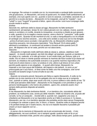 mi respinge. Per entrare in contatto con lui, ho incominciato a cantargli delle canzoncine
che gli piacciono...In Alessandro, nel corso di questi anni, ho notato molti cambiamenti; ad
esempio, ora è più aperto con noi...quando ci sono le vacanze, si arrabbia; secondo me, è
perché lui a scuola sta bene... Alessandro mi ha insegnato, anzi gli ho "copiato", i suoi
"urletti" e i suoi "mugolii" di quando è felice...spero che anche i suoi nuovi compagni della
scuola media lo aiutino...
Andrea
Secondo me, dall'inizio della la classe ad oggi, Alessandro ha fatto tantissimi
cambiamenti; ad esempio, tempo fa non voleva giocare con noi, adesso, invece, quando
siamo in corridoio o in cortile, durante la ricreazione, si avvicina e chiede se può giocare...
a volte, quando io ho la maglia a mezza manica, viene a farmi le " carezzine " sulle spalle
e mi dà i bacini...Quando ha dei momenti di crisi, io vado a tranquillizzarlo e lui mi chiede
di cantargli una vecchia canzone... una volta sono andato a casa sua con la mia famiglia.
..prima di arrivare avevo avvisato i miei genitori che, se Alessandro chiedeva quale
macchina avevamo, loro dovevano rispondere: "Una Renault 19 di colore giallo ",
altrimenti si arrabbiava...io continuerò ad andare a trovarlo anche quando avrò 20
anni...Mi dispiace che se ne vada, perché con noi stava bene...
Giacomo
...Alessandro è migliorato molto dall'inizio della ]a classe e, adesso, stabilisce molti
rapporti. ..Io ricordo molti episodi, sia tristi che allegri: ad esempio, quando un bambino lo
ha urtato e lui, cadendo, si è rotto gli incisivi. Io ero molto triste, per fortuna, tutto si è
risolto. Poi mi viene in mente quando venivano le mamme dei futuri scolari di ]a classe ad
iscriverli, lui chiedeva che automobile avevano e se qualche mamma rispondeva che
l’auto era di colore bianco o nero, lui andava in crisi, allora io gli dicevo di non urlare
perché quella signora si era sbagliata... In questi ultimi tempi, Alessandro ha
imparato a non aver paura del frullatore, del trapano e dei petardi...Io sono un po'
preoccupato per il suo futuro...Io farei come ha detto una mia compagna, cioè vorrei
accudirlo ed aiutarlo lungo il corso di tutta la sua vita.
Valerio
...Quando noi eravamo piccoli, facevamo più fatica a capire Alessandro. A volte ne ho
parlato con la mia mamma e lei mi ha spiegato che non è colpa sua se si comporta
così...quando si calma, dopo aver avuto una crisi, io provo sollievo e dico dentro di me: "Si
è tolto quel pensiero dalla testa"...Alessandro mi ha insegnato a non prendere in giro le
persone handicappate o che hanno dei problemi...spero che, andando avanti, trovi
sempre delle persone disposte ad aiutarlo.
Michele
A me Alessandro ha dato tantissima felicità. ..è un bambino che, nonostante abbia dei
problemi, sa moltissime cose, anche più delle maestre. Infatti noi diciamo che, al posto del
cervello, lui ha un computer... ricorda tutto e, quando non ,sappiamo una cosa, la
chiediamo ad Alessandro e lui sa rispondere anche se il fatto è successo in 1a classe...
Alessandro, per me, è un bambino speciale che potrebbe anche stare senza l'insegnante
di sostegno se volesse e spero che, in futuro, ci riesca...Qualche volta mi dispiace perché
ci fa perdere tempo per il nostro lavoro, ma noi e le maestre facciamo il possibile per
creare un buon rapporto con lui. ..
Alessio
...Io penso che la memoria di Alessandro sia la più eccezionale del mondo. ..Il mio
atteggiamento, nei suoi confronti, non è sempre uguale: qualche volta mi fa un po'
arrabbiare o diventare triste, perché urla e piange, nello stesso tempo però, questa cosa
 