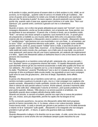 mi fa sentire in colpa, perché penso di essere stato io a farlo andare in crisi, infatti, se mi
avvicino, lui mi respinge... qualche volta mi cerca e mi chiede di far gli il solletico. ..Nel
corso di questo anno scolastico ho notato una miriade di cambiamenti, per esempio non
dice più che "la benzina è gratis"; fa meno capricci, dà pochi pizzicotti e poi ho notato
anche che, quando vado a casa sua, appena apre il portone e mi vede, dice: "Non vuoi
Gianluca", poi, quando entro, comincia a giocare con me e ci divertiamo.
Gianluca
Quando si nasce, non si dice mai grazie abbastanza per essere nati "normali", ma il mio
compagno Alessandro, anche se ha dei problemi, non si lamenta mai, forse perché, non
sa esprimere le sue sensazioni. 10 penso che, in fondo in fondo, sia un bambino molto
"forte ", nel senso che riesce sempre a superare i suoi momenti di crisi...In questi giorni
sto preparando un balletto su una musica delle Spice Girls (che a lui piacciono molto),
insieme alle mie compagne, e Alessandro viene a vederci e si diverte...Alessandro riesce
a " caratterizzare " ogni persona con una musichetta o con una frase,. io, ad esempio, per
lui sono " Elisir", un programma televisivo sulla salute... Io gli assomiglio come carattere,
perché anch'io, come lui, posso essere "voltata" bene o male, a seconda di come mi
sveglio: dottor Jeckill o mister Ride, insomma! ...A me Alessandro ha insegnato ad entrare
nella realtà del nostro mondo che, purtroppo, non è fatto solo di cose belle, ma anche di
cose spiacevoli, però penso che più una cosa è spiacevole, più vedendo dei miglioramenti
si è felici... Spero che Alessandro abbia un bellissimo futuro e che si trovi bene con tutte le
persone che incontrerà.
Michela
Per me Alessandro è un bambino come tutti gli altri, solamente che, nel suo cervello, i
suoi "dischetti" hanno un programma diverso dal nostro. 10 rispetto Alessandro perché
quel dischetto diverso gli dà una memoria eccezionale e molte altre qualità che forse noi
non abbiamo...Per creare un rapporto con lui, a me è bastato quel "magico " errore, cioè
ho detto: "Pochiferreo", anziché "Pochiferrero" (sic) e da lì è l iniziata la nostra amicizia...Io
propongo di dire ai professori della scuola media, ma soprattutto ai suoi nuovi compagni,
quali sono le cose che gli piacciono...direi loro di dargli, Soprattutto, tanto affetto.
Michela
Io penso che Alessandro sia un bambino come tutti noi, ,solo alle persone adulte non
sembra normale e qualcuno lo prende in giro, ma io e i miei compagni non vogliamo che
questo succeda...Alessandro è molto cambiato; ricordo che il primo anno di scuola voleva
stare in stanza da solo perché odiava il rumore. Anche adesso, durante il momento della
mensa, certe volte dice: «Abbassate il volume al minimo!», però questo problema l'ha in
gran parte superato. Adesso, 1Itlla stanza ci va ancora quando è arrabbiato, ma
soprattutto quando deve svolgere attività diverse dalle nostre...
Quando ero piccola, io cercavo di evitarlo, perché non capii che lui aveva dei problemi
seri, ora, invece, sono più disponibile, perché ho capito che ha bisogno di noi.
Alice
Io l'ho conosciuto quest'anno, ma penso che Alessandro abbia fatto tanti progressi,
perché mi hanno raccontato che, in 1a classe, urlava e non voleva lavorare, adesso
invece lavora molto...io vado a cercarlo per giocare e per parlare e lui mi fa delle domande
e intanto mi fa le "carezzine" sulle spalle... Alessandro ci ha insegnato che non bisogna
prendere in giro gli altri... in futuro, io spero che guarisca dalla sua malattia. ..
Simone
Quando Alessandro è allegro ci fa divertire con le sue risate...A volte, vorrei che non fosse
così aggressivo e vorrei anche che non chiedesse sempre quale macchina ha una
 