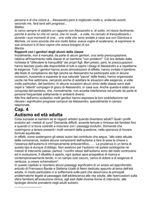persona e di che colore è... Alessandro però è migliorato molto e, andando avanti,
secondo me, farà tanti altri progressi...
Matteo
Io cerco sempre di stabilire un rapporto con Alessandro e, di solito, mi riesce facilmente,
perché è anche lui che mi cerca, che mi vuole... a volte, ho cercato di tranquillizzarlo i
durante i suoi momenti di crisi... una volta che sono andata a casa sua con Gianluca e
Michela, mi sono accorta che era molto felice; aveva voglia di scatenarsi, di esprimere le
sue emozioni e di farci capire che aveva bisogno di noi.
Marzia
Rapporti con i genitori degli alunni della classe
Inizialmente, non è mancata, da parte di alcuni genitori, una certa preoccupazione,
relativa all'inserimento nella classe di un bambino "con problemi". Ciò era dettato dalla
richiesta di "difendere la tranquillità" dei propri figli. Ben presto, però, le preoccupazioni
hanno lasciato posto alla disponibilità di tutti a capire i disagi di Alessandro e a rispettarne
le esigenze. Tutti i genitori hanno avuto dimostrazioni di affetto: hanno invitato il bambino
alle feste di compleanno dei figli (anche se Alessandro ha partecipato solo in alcune
occasioni, riuscendo a superare la sua naturale "paura" delle feste); hanno organizzato
uscite nei fine settimana, cercando anche di adattare le situazioni alle esigenze, a volte
molto particolari, del bambino. In alcune occasioni alcuni amici della classe sono stati
ospiti e "attenti" compagni di gioco di Alessandro, in casa sua. Anche questa è stata una
conquista del bambino, che, normalmente, non accetta interferenze nel privato da parte di
persone frequentate solitamente in ambienti diversi.
Alla fine dell'anno scolastico molti genitori hanno espresso la loro soddisfazione nel
rilevare i significativi progressi compiuti da Alessandro, specialmente in campo
relazionale.
Cap. 4
Autismo ed età adulta
Cosa succede ai bambini ed ai ragazzi artistici quando diventano adulti? Quali i profili
evolutivi ed i metodi di cura? Domande difficili, sovente temute o rimosse dai familiari fino
a quando ci si trova costretti a misurarsi con i passaggi evolutivi. Domande che
costringono a tenere presenti i molti versanti della questione, nella speranza di trovare
formule equilibrate.
In effetti, come sostengono gli stessi autori del contributo che segue, “allo stato attuale
delle conoscenze, isolare alcune componenti dell’autismo e fare di esse la chiave o
l’essenza dell’autismo è intrinsecamente antiscientifico…… La prudenza in un tema di
questo tipo è dunque d’obbligo. Non esistono per l’autismo né ipotesi eziologiche né
metodi di intervento passe- partout. I confini stessi dell’autismo sono del resto controversi
ed in evoluzione. Il dibattito è aperto, ogni ipotesi apre prospettive di ricerca e
contemporaneamente tende, in un campo così oscuro, carico di dolore e di esigenze di
certezze, a creare schematismi”.
In questo capitolo si riportano alcuni passaggi significativi di un ampio ed approfondito
articolo di Francesco Barale e Stefania Ucelli di Nemi dedicato appunto al tema dell’età
adulta, in modo particolare ci si soffermerà sulle parti che descrivono le principali
problematiche legate al passaggio dall’adolescenza alla vita adulta, alle ripercussioni sulla
sfera familiare,all’evoluzione clinica, agli esiti delle diverse forme di intervento, alle
tipologie cliniche prevalenti negli adulti autistici.
___________________
 