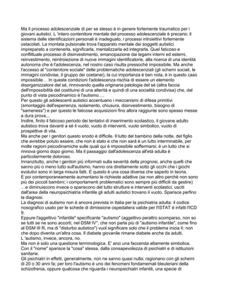 Ma il processo adolescenziale di per se stesso è in genere fortemente traumatico per i
giovani autistici. L 'intero contenitore mentale del processo adolescenziale è precario; il
sistema delle identificazioni personali è inadeguato, i processi introiettivi fortemente
ostacolati. La montata pulsionale trova l'apparato mentale dei soggetti autistici
impreparato a contenerla, significarla, mentalizzarla ed integrarla. Quel faticoso e
conflittuale processo di disinvestimento, emancipazione dai legami interni ed esterni,
reinvestimento, reintroiezione di nuove immagini identificatorie, alla ricerca di una identità
autonoma che è l'adolescenza, nel nostro caso risulta pressoché impossibile. Ma anche
l'accesso al "contenitore sociale" delle problematiche adolescenziali (gli schemi sociali, le
immagini condivise, il gruppo dei coetanei), la cui importanza è ben nota, è in questo caso
impossibile… In queste condizioni l'adolescenza rischia di essere un elemento
disorganizzatore del sé, rinnovando quella originaria patologia del sé (altra faccia
dell'impossibilità del costituirsi di una alterità e quindi di una socialità condivisa) che, dal
punto di vista psicodinamico è l'autismo….
Per questo gli adolescenti autistici accentuano i meccanismi di difesa primitivi
(smontaggio dell'esperienza, isolamento, chiusura, disinvestimento, bisogno di
"sameness") e per questo le faticose acquisizioni fino allora raggiunte sono spesso messe
a dura prova...
Inoltre, finito il faticoso periodo dei tentativi di inserimento scolastico, il giovane adulto
autistico trova davanti a sé il vuoto; vuoto di interventi, vuoto simbolico, vuoto di
prospettive di vita.
Ma anche per i genitori questo snodo è difficile. Il lutto del bambino della notte, del figlio
che avrebbe potuto essere, che non è stato e che non sarà è un lutto interminabile, per
molte ragioni psicodinamiche sulle quali qui è impossibile soffermarsi; è un lutto che si
rinnova giorno dopo giorno. Ma il passaggio dall'adolescenza all'età adulta è
particolarmente doloroso.
Innanzitutto, anche i genitori più informati sulla severità della prognosi, anche quelli che
sanno più o meno tutto sull'autismo, hanno ora direttamente sotto gli occhi che i giochi
evolutivi sono in larga misura fatti. E questo è una cosa diversa che saperlo in teoria.
E poi contemporaneamente aumentano le richieste adattive (se non altro perchè non sono
più dei piccoli bambini; i comportamenti problematici sono sempre più difficili da gestire)
…e diminuiscono invece o spariscono del tutto strutture e interventi scolastici; usciti
dall'area della neuropsichiatria infantile gli adulti autistici trovano il vuoto. Sparisce perfino
la diagnosi.
La diagnosi di autismo non è ancora prevista in Italia per la psichiatria adulta: il codice
nosografico usato per le schede di dimissione ospedaliera valide per l'ISTAT è infatti l'ICD
9.
Eppure l'aggettivo "infantile" specificante "autismo" (aggettivo peraltro scomparso, non so
se tutti se ne sono accorti, nel DSM IV°, che non parla più di "autismo infantile", come fino
al DSM III R, ma di "disturbo autistico") vuol significare solo che il problema inizia lì; non
che dopo diventa un'altra cosa. Il diabete giovanile rimane diabete anche da adulti.
L 'autismo, invece, ancora, no.
Ma non è solo una questione terminologica. E' anzi una faccenda altamente simbolica.
Con il "nome" sparisce la "cosa" stessa, dalla consapevolezza di psichiatri e di istituzioni
sanitarie.
Gli psichiatri in effetti, generalmente, non ne sanno quasi nulla; ragionano con gli schemi
di 20 o 30 anni fa; per loro l'autismo è uno dei fenomeni fondamemali bleuleriani della
schizofrenia, oppure qualcosa che riguarda i neuropsichiatri infantili, una specie di
 