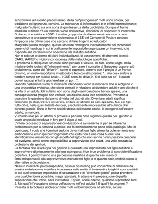 schizofrenia ad esordio precocissimo, della cui "psicogenesi" molti sono ancora, per
tradizione ed ignoranza, convinti. La mancanza di informazioni è in effetti impressionante;
malgrado l'autismo sia una sorta di quintessenza della psichiatria. Dunque di fronte
all'adulto autistico c'è un temibile vuoto conoscitivo, simbolico, di dispositivi di intervento.
So bene, che esistono i CSE. Il nostro gruppo sta da diversi mesi conducendo una
consulenza e una supervisione sistematica ai CSE del Comune di Pavia e conosco
l'impegno e le ottime cose che cercano di fare dirigenti ed educatori.
Malgrado questo impegno, queste strutture rimangono inevitabilmente dei contenitori
generici di handicap in cui è praticamente impossibile organizzare un intervento che
risponda alle caratteristiche specifiche del disturbo autistico.
Non è solo un problema di piani individualizzati, di assessment, di strumenti tecnici,
CARS, AAPEP o migliore conoscenza delle metodologie specifiche...
Il problema è che queste strutture sono pensate e vissute, da tutti, come luoghi, nella
migliore delle ipotesi, di "intrattenimento", per usare il concetto di Saraceno; oppure, più
brutalmente, come dei "drive-in", come si espresse, almeno con il pregio di un franco
cinismo, un nostro importante interlocutore tecnico-istituzionale: "... ma cosa andate a
perdere tempo per queste cose!... i CSE sono dei drive-in, lì si tiene un po’ , lì questi
poveri ragazzi e li si fa giocherellare un po’…".
Quando parliamo di vuoto di interventi intendiamo vuoto di interventi che si svolgano in
una prospettiva evolutiva, che siano pensati in relazione al diventare adulti e con ciò che è
la vita di un adulto. Gli autistici non sono degli eterni bambini e hanno spesso, una
consapevolezza (magari non verbale) acutissima della loro condizione. Proviamo a
guardare la questione dal punto di vista del ciclo di vita. Diventare adulti significa
terminare gli studi, trovare un lavoro, andare ad abitare da soli, sposarsi, fare dei figli…
tutto ciò è, nella quasi totalità dei casi, assolutamente inaccessibile all'autistico che
diventa grande. Sono le forme sociali stesse dell'essere adulto, le categorie dell'essere
adulto, a mancare.
Vi chiedo solo per un attimo di provare a pensare cosa significa questo per i genitori e
quale angoscia introduca in loro per il dopo di noi.
L'intero processo di separazione-individuazione è ovviamente di per sé altamente
problematico per la persona autistica; ciò fa intrinsecamente parte della patologia. Ma, in
ogni caso, il vuoto che i genitori vedono davanti al loro figlio alimenta potentemente una
embricazione ed un ipercoinvolgimento che certo non è una cosa buona: una
identificazione massiccia con gli aspetti del figlio che non sanno o non possono crescere
ed evolvere, sentiti come impossibilitati a sopravvivere tout court, una volta cessata la
protezione dei genitori.
La fantasia che si sviluppa nei genitori è quella di una impossibilità del figlio autistico a
sopravvivere dignitosamente alla loro scomparsa. Non è un problema di controidentificazione
proiettiva. I genitori hanno una percezione realistica di quanto essi siano di
fatto indispensabili alla sopravvivenza mentale del figlio e di quanto poco credibili siano le
alternative a disposizione.
Nessun intervento psicoterapeutico, nessun counseling può consentire di districarsi da
questa embricazione mortifera in assenza nella realtà di interventi e luoghi di cura credibili
in cui quel processo impossibile di separazione e di "diventare grandi" possa prendere
una qualche forma possibile; magari parziale. In attesa e in preparazione di quella
separazione che, infine, sarà inevitabile. Eppure, come diremo, qualcosa si potrebbe fare.
2. Ma qual'è l'evoluzione clinica dell'autismo nell'età adulta ? E qual'è la prognosi ?
Passata la turbolenza adolescenziale molti sintomi tendono ad attutirsi, alcune
 