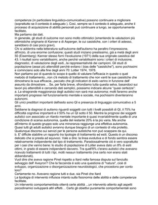 competenze (in particolare linguistico-comunicative) possono continuare a migliorare
(soprattutto se il contesto è adeguato ). Così, sempre se il contesto è adeguato, anche il
processo di acquisizione di abilità personali può continuare a lungo, se opportunamente
facilitato.
Ma partiamo dai dati.
In generale, gli studi di outcome non sono molto ottimistici (smentendo le valutazioni più
ottimistiche originarie di Kanner e di Asperger, le cui casistiche, con i criteri di adesso,
sarebbero di casi poco gravi).
Chi si addentra nella letteratura sull'outcome dell'autismo ha peraltro l’impressione,
all'inizio, di una enorme confusione; questi studi iniziano prestissimo, già a metà degli anni
50 (Eisemberg): Kanner stesso fornì l'evoluzione (1971) della sua originale casistica del
43. I risultati sono variabilissimi, anche perché variabilissimi sono i criteri di inclusione,
diagnostici, di valutazione degli esiti...la rappresentatività dei campioni. Gli studi di
popolazione (assai più attendibili perchè evitano i bias delle "casistiche"), sono pochissimi
e cominciano solo alla fine degli anni 70: Lotter 1974, 1978.
Non parliamo poi di quando lo scopo è quello di valutare l'efficacia in questo o quel
metodo di trattamento...non c'è metodo di trattamento che non vanti le sue casistiche che
dimostrano la sua efficacia...peccato che gli indicatori di esito varino in funzione dell’
assunto da dimostrare… Se, per farla breve, sfrondiamo tutta questa selva, basandoci sui
lavori più attendibili e cercando dati semplici, possiamo indicare alcune “quasi certezze”:
a. La stragrande maggioranza degli autistici non sarà mai autonoma; molti faranno anche
importanti progressi nel funzionamento mentale e sociale, ma pochissimi diventeranno
autonomi.
Gli unici predittori importanti dell'esito sono QI e presenza di linguaggio comunicativo a 5
anni.
Sebbene la diagnosi di autismo riguardi soggetti con tutti i livelli possibili di QI, il 75% ha
difficoltà cognitive importanti e il 50% ha un QI sotto il 50. Mentre la prognosi dei soggetti
autistici con associato un ritardo mentale importante è quasi invariabilmente quella di una
condizione di scarsa autonomia, quella del restante 20% è la più varia. Ma anche
all'interno di questo gruppo solo una minoranza raggiunge una effettiva autonomia.
Quasi tutti gli adulti autistici avranno dunque bisogno di un contesto di vita protetto.
Qualunque discorso sui servizi per le persone autistiche non può scappare da qui.
b. E' difficile stabilire un rapporto tra tipologie di trattamento ed esiti. Questo è un discorso
delicato che si presta ad equivoci. Vale a dire: la linea evolutiva e di fondo sembra essere
relativamente indipendente dal tipo di trattamento. Paradossalmente ciò è vero soprattutto
per i casi che vanno bene: lo studio di popolazione di Lotter aveva dato un 8% di esiti
ottimi, in grado di essere indipendenti davvero. Tra quell'8% c'erano autistici che avevano
ricevuto trattamenti di tutti i tipi, molti nessun trattamento (ma certo non erano stati
abbandonati).
VuoI dire che aveva ragione Pinel rispetto a Itard nella famosa disputa sul fanciullo
selvaggio dell' Aveyron? Che la faccenda è solo una questione di "natura", cioè di
sviluppo, organizzazione o disorganizzazione neurobiologici, che procedono per conto
loro?
Certamente no. Avevano ragione tutti e due, sia Pinel che Itard
La tipologia di intervento influisce intanto sulla fisionomia delle abilità e delle competenze
facilitate.
Un intervento comportamentista otterrà certe abilità ...un intervento attento agli aspetti
psicodinamici svilupperà altri effetti… Certo gli obiettivi puramente comportamentali sono
 