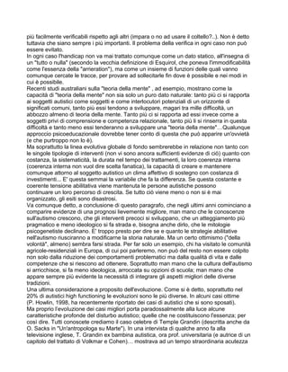più facilmente verificabili rispetto agli altri (impara o no ad usare il coltello?..). Non è detto
tuttavia che siano sempre i più importanti. Il problema della verifica in ogni caso non può
essere evitato.
In ogni caso l'handicap non va mai trattato comunque come un dato statico, all'insegna di
un "tutto o nulla" (secondo la vecchia definizione di Esquirol, che poneva l'immodificabilità
come l'essenza della "arrieration"), ma come un insieme di funzioni delle quali vanno
comunque cercate le tracce, per provare ad sollecitarle fin dove è possibile e nei modi in
cui è possibile.
Recenti studi australiani sulla "teoria della mente" , ad esempio, mostrano come la
capacità di "teoria della mente" non sia solo un puro dato naturale: tanto più ci si rapporta
ai soggetti autistici come soggetti e come interlocutori potenziali di un orizzonte di
significati comuni, tanto più essi tendono a sviluppare, magari tra mille difficoltà, un
abbozzo almeno di teoria della mente. Tanto più ci si rapporta ad essi invece come a
soggetti privi di comprensione e competenza relazionale, tanto più li si rinserra in questa
difficoltà e tanto meno essi tenderanno a sviluppare una "teoria della mente"…Qualunque
approccio psicoeducazionale dovrebbe tener conto di questa che può apparire un'ovvietà
(e che purtroppo non lo è).
Ma soprattutto la linea evolutiva globale di fondo sembrerebbe in relazione non tanto con
le singole tipologie di interventi (non vi sono ancora sufficienti evidenze di ciò) quanto con
costanza, la sistematicità, la durata nel tempo dei trattamenti, la loro coerenza interna
(coerenza interna non vuol dire scelta fanatica), la capacità di creare e mantenere
comunque attorno al soggetto autistico un clima affettivo di sostegno con costanza di
investimenti... E' questa semmai la variabile che fa la differenza. Se questa costante e
coerente tensione abilitativa viene mantenuta le persone autistiche possono
continuare un loro percorso di crescita. Se tutto ciò viene meno o non si è mai
organizzato, gli esiti sono disastrosi.
Va comunque detto, a conclusione di questo paragrafo, che negli ultimi anni cominciano a
comparire evidenze di una prognosi lievemente migliore, man mano che le conoscenze
sull'autismo crescono, che gli interventi precoci si sviluppano, che un atteggiamento più
pragmatico e meno ideologico si fa strada e, bisogna anche dirlo, che le mitologie
psicogenetiste declinano. E' troppo presto per dire se e quanto le strategie abilitative
nell'autismo riusciranno a modificarne la storia naturale. Ma un certo ottimismo ("della
volontà", almeno) sembra farsi strada. Per far solo un esempio, chi ha visitato le comunità
agricole-residenziali in Europa, di cui poi parleremo, non può del resto non essere colpito
non solo dalla riduzione dei comportamenti problematici ma dalla qualità di vita e dalle
competenze che si riescono ad ottenere. Soprattutto man mano che la cultura dell'autismo
si arricchisce, si fa meno ideologica, arroccata su opzioni di scuola; man mano che
appare sempre più evidente la necessità di integrare gli aspetti migliori delle diverse
tradizioni.
Una ultima considerazione a proposito dell'evoluzione. Come si è detto, soprattutto nel
20% di autistici high functioning le evoluzioni sono le più diverse. In alcuni casi ottime
(P. Howlin, 1998, ha recentemente riportato dei casi di autistici che si sono sposati).
Ma proprio l’evoIuzione dei casi migliori porta paradossalmente alla luce alcune
caratteristiche profonde del disturbo autistico; quelle che ne costituiscono l'essenza; per
così dire. Tutti conoscete crediamo il caso celebre di TempIe Grandin (descritta anche da
O. Sacks in "Un'antropologa su Marte"). In una intervista di qualche anno fa alla
televisione inglese, T. Grandin ex bambina autistica, ora prof. universitaria (e autrice di un
capitolo del trattato di Volkmar e Cohen)… mostrava ad un tempo straordinaria acutezza
 