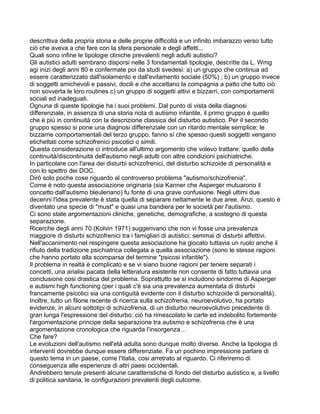 descrittiva della propria storia e delle proprie difficoltà e un infinito imbarazzo verso tutto
ciò che aveva a che fare con la sfera personale e degli affetti...
Quali sono infine le tipologie cliniche prevalenti negli adulti autistici?
Gli autistici adulti sembrano disporsi nelle 3 fondamentali tipologie, descritte da L. Wmg
agi inizi degli anni 80 e confermate poi da studi svedesi: a) un gruppo che continua ad
essere caratterizzato dall'isolamento e dall'evitamento sociale (50%) ; b) un gruppo invece
di soggetti amichevoli e passivi, docili e che accettano la compagnia a patto che tutto ciò
non sovverta le loro routines c) un gruppo di soggetti attivi e bizzarri, con comportamenti
sociali ed inadeguati.
Ognuna di queste tipologie ha i suoi problemi. Dal punto di vista della diagnosi
differenziale, in assenza di una storia nota di autismo infantile, il primo gruppo è quello
che è più in continuità con la descrizione classica del disturbo autistico. Per il secondo
gruppo spesso si pone una diagnosi differenziale con un ritardo mentale semplice; le
bizzarrie comportamentali del terzo gruppo, fanno sì che spesso questi soggetti vengano
etichettati come schizofrenici psicotici o simili.
Questa considerazione ci introduce all'ultimo argomento che volevo trattare: quello della
continuità/discontinuità dell'autismo negli adulti con altre condizioni psichiatriche.
In particolare con l'area dei disturbi schizofrenici, del disturbo schizoide di personalità e
con lo spettro dei DOC.
Dirò solo poche cose riguardo al controverso problema "autismo/schizofrenia".
Come è noto questa associazione originaria (sia Kanner che Asperger mutuarono il
concetto dall'autismo bleuleriano) fu fonte di una grave confusione. Negli ultimi due
decenni l'idea prevalente è stata quella di separare nettamente le due aree. Anzi, questo è
diventato una specie di "must" e quasi una bandiera per le società per l'autismo.
Ci sono state argomentazioni cliniche, genetiche, demografiche, a sostegno di questa
separazione.
Ricerche degli anni 70 (Kolvin 1971) suggerivano che non vi fosse una prevalenza
maggiore di disturbi schizofrenici tra i famigliari di autistici; semmai di disturbi affettivi.
Nell'accanimento nel respingere questa associazione ha giocato tuttavia un ruolo anche il
rifiuto della tradizione psichiatrica collegata a quella associazione (sono le stesse ragioni
che hanno portato alla scomparsa del termine "psicosi infantile").
Il problema in realtà è complicato e se vi siano buone ragioni per tenere separati i
concetti, una analisi pacata della letteratura esistente non consente di fatto tuttavia una
conclusione cosi drastica del problema. Soprattutto se si includono sindorme di Asperger
e autismi high functioning (per i quali c'è sia una prevalenza aumentata di disturbi
francamente psicotici sia una contiguità evidente con il disturbo schizoide di personalità).
Inoltre, tutto un filone recente di ricerca sulla schizofrenia, neuroevolutivo, ha portato
evidenze, in alcuni sottotipi di schizofrenia, di un disturbo neuroevolutivo precedente di
gran lunga l'espressione del disturbo; ciò ha rimescolato le carte ed indebolito fortemente
l'argomentazione principe della separazione tra autismo e schizofrenia che è una
argomentazione cronologica che riguarda l’insorgenza…
Che fare?
Le evoluzioni dell'autismo nell'età adulta sono dunque molto diverse. Anche la tipologia di
interventi dovrebbe dunque essere differenziate. Fa un pochino impressione parlare di
questo tema in un paese, come l'Italia, cosi arretrato al riguardo. Ci riferiremo di
conseguenza alle esperienze di altri paesi occidentali.
Andrebbero tenute presenti alcune caratteristiche di fondo del disturbo autistico e, a livello
di politica sanitaria, le configurazioni prevalenti degli outcome.
 