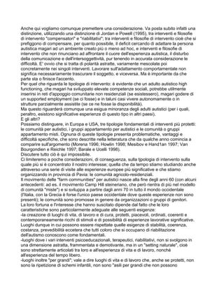 Anche qui vogliamo comunque premettere una considerazione. Va posta subito infatti una
distinzione, utilizzando una distinzione di Jordan e Powell (1995), tra interventi e filosofie
di intervento "compensatori" e "riabilitativi"; tra interventi e filosofie di intervento cioè che si
prefiggono di compensare, per quanto possibile, il deficit cercando di adattare la persona
autistica magari ad un ambiente creato più o meno ad hoc, e interventi e filosofie di
intervento che non rinunciano ad affrontare il cuore dell'esperienza autistica, il disturbo
della comunicazione e dell'intersoggettività, pur tenendo in accurata considerazione le
difficoltà. E' ovvio che si tratta di polarità astratte, variamente mescolate poi
concretamente nei singoli interventi. Lavorare sull'adattamento comportamentale non
significa necessariamente trascurare il soggetto, e viceversa. Ma è importante da che
parte sta o finisce l'accento.
Per quel che riguarda le tipologie di intervento: è evidente che un adulto autistico high
functioning, che magari ha sviluppato elevate competenze sociali, potrebbe utilmente
inserirsi in reti d'appoggio comunitarie non residenziali (se esistessero), magari godere di
un supported employment (se ci fosse) e in taluni casi vivere autonomamente o in
strutture parzialmente assistite (se ce ne fosse la disponibilità).
Ma questo riguarderà comunque una esigua minoranza degli adulti autistici (per i quali,
peraltro, esistono significative esperienze di questo tipo in altri paesi).
E gli altri?
Possiamo distinguere, in Europa e USA, tre tipologie fondamentali di interventi più protetti:
le comunità per autistici, i gruppi appartamento per autistici e le comunità o gruppi
appartamento misti. Ognuna di queste tipologie presenta problematiche, vantaggi e
difficoltà specifiche, che sono descritte nella letteratura che da qualche anno comincia a
comparire sull'argomento (Morena 1996; Howlin 1998; Mesibov e Hand1an 1997; Van
Bourgondien e Reichle 1997; Barale e Ucelli 1998).
Discutere tutto ciò è qui impossibile.
Ci limiteremo a poche considerazioni, di conseguenza, sulla tjpologia di intervento sulla
quale più si è concentrato il nostro interesse; quella che da tempo stiamo studiando anche
attraverso una serie di visite alle esperienze europee più significative e che stiamo
organizzando in provincia di Pavia: le comunità agricolo-residenziali.
Il movimento delle "farm communities" per autistici nasce alla fine degli anni 60 (con alcuni
antecedenti: ad es. il movimento Camp Hill steineriano, che però rientra di più nel modello
di comunità "miste") e si sviluppa a partire dagli anni 70 in tutto il mondo occidentale
(l'Italia, con la Grecia è forse l'unico paese occidentale dove queste esperienze non sono
presenti); le comunità sono promosse in genere da organizzazioni o gruppi di genitori.
La loro fortuna e l'interesse che hanno suscitato dipende dal fatto che le loro
caratteristiche sono particolarmente adeguate alle seguenti esigenze:
-la creazione di luoghi di vita, di lavoro e di cura, protetti, piacevoli, ordinati, coerenti e
contemporaneamente ricchi di stimoli e di possibilità di esperienze lavorative significative.
Luoghi dunque in cui possono essere rispettate quelle esigenze di stabilità, coerenza,
costanza, prevedibilità eccetera che tutti coloro che si occupano di riabilitazione
dell'autismo conoscono come fondamentali.
-luoghi dove i vari interventi psicoeducazionali, terapeutici, riabilitativi, non si svolgono in
una dimensione astratta, frammentata e demotivante, ma in un "setting naturale", cioè
sono strettamente articolati tra loro e all'esperienza di vita e di lavoro, nonché
all'esperienza del tempo libero.
-luoghi inoltre "per grandi"; vale a dire luoghi di vita e di lavoro che, anche se protetti, non
sono la ripetizione di schemi infantili, non sono "asili per grandi che non possono
 