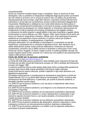 comportamentale.
Anche qui il discorso sarebbe troppo lungo e complesso. Dopo un decennio di risse
ideologiche, tutto un problema di integrazione intelligente degli apporti positivi provenienti
dai vari indirizzi è di fronte a chi si occupa di autismo. Non c'è dubbio che gli interventi
psicoeducazionali hanno portato, negli ultimi decenni, importanti contributi all'intervento
sull’autismo e anche alla sua comprensione; possono tuttavia alimentare atteggiamenti
riduzionistici. Riabilitazione o abilitazione non è solo infatti ottenere la eliminazione di
questo o quel comportamento problematico o l'aumento di questa o quella abilità (finalità
peraltro entrambe da perseguire con metodi adeguati); è innanzitutto valorizzazione ed
ampliamento di tutte le capacità comunicative ed espressive del soggetto autistico.
La interazione tra deficit cognitivi e aspetti affettivi è del resto importante e oggetto tuttora
di discussione e ricerca (Sigman e al 1997; Hobson 1993); essa richiede che al centro del
lavoro con l'autismo venga posto il tentativo, difficile certo, di far partecipare le persone
autistiche ad una esperienza umana condivisa e il continuo sforzo per aiutarle a
riconoscere ed integrare, di quell'esperienza, il significato.
All'origine dell'autismo c'è una difficoltà a comprendere e a condividere con gli altri
l'esperienza, a partecipare ad un orizzonte di significati comuni. Non riteniamo che si
debba abbandonare questo nucleo profondo dell'autismo, limitandosi ad interventi
compensatori; pensiamo che si debba cercare di riprendere e vaIorizzare in tutti i modi,
diversi per ciascun soggetto, le tracce, magari aurorali, di quelle possibilità mancate. Da
questo impegno passa anche, secondo noi, il lavoro per una qualità di vita autenticamente
migliore della persona autistica.
Carta dei diritti per le persone autistiche
Tratta da: Autism Europe www.autismeurope.arc.be/
La Carta dei diritti delle persone autistiche è stata adottata come risoluzione formale dal
Comitato per gli affari sociali del Parlamento europeo nel 1993 e adottata dal Parlamento
europeo nel maggio 1996.
Le persone autistiche devono poter godere degli stessi diritti e privilegi della popolazione
europea nella misura delle proprie possibilità e del proprio miglior interesse.
Questi diritti devono essere valorizzai, protetti e applicati In ogni stato attraverso una
legislazione appropriata.
Dovrebbero essere tenute in considerazione le dichiarazione statunitensi sui Diritti dei
Disabili Mentali (1971) e sui Diritti delle Persone Handicappate (1975), nonché le altre
dichiarazione dei Diritti dell'Uomo; in particolare, per quanto le persone autistiche, si
dovrebbe includere quanto segue:
1 IL DIRITTO per le persone autistiche a una vita piena e indipendente nella misura
delle proprie possibilità.
2 IL DIRITTO per le persone autistiche a una diagnosi e una valutazione clinica precisa,
accessibile e imparziale.
3 IL DIRITTO per le persone autistiche ad una educazione accessibile e appropriata.
4 IL DIRITTO per le persone autistiche o i propri rappresentanti a partecipare a ogni
decisione riguardo al proprio futuro e, per quanto possibile, al riconoscimento e al
rispetto dei propri desideri.
5 IL DIRITTO per le persone autistiche ad una abitazione accessibile e appropriata.
6 IL DIRITTO per le persone autistiche alle attrezzature, all'aiuto e alla presa in carico
necessaria a condurre una vita pienamente produttiva, dignitosa e indipendente.
7 IL DIRITTO per le persone autistiche ci un reddito o ad uno stipendio sufficiente a
provvedere al proprio sostentamento.
 