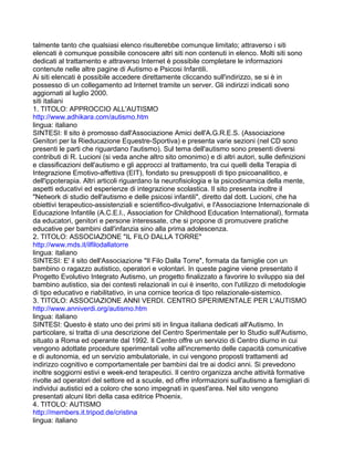 talmente tanto che qualsiasi elenco risulterebbe comunque limitato; attraverso i siti
elencati è comunque possibile conoscere altri siti non contenuti in elenco. Molti siti sono
dedicati al trattamento e attraverso Internet è possibile completare le informazioni
contenute nelle altre pagine di Autismo e Psicosi Infantili.
Ai siti elencati è possibile accedere direttamente cliccando sull'indirizzo, se si è in
possesso di un collegamento ad Internet tramite un server. Gli indirizzi indicati sono
aggiornati al luglio 2000.
siti italiani
1. TITOLO: APPROCCIO ALL'AUTISMO
http://www.adhikara.com/autismo.htm
lingua: italiano
SINTESI: Il sito è promosso dall'Associazione Amici dell'A.G.R.E.S. (Associazione
Genitori per la Rieducazione Equestre-Sportiva) e presenta varie sezioni (nel CD sono
presenti le parti che riguardano l'autismo). Sul tema dell'autismo sono presenti diversi
contributi di R. Lucioni (si veda anche altro sito omonimo) e di altri autori, sulle definizioni
e classificazioni dell'autismo e gli approcci al trattamento, tra cui quelli della Terapia di
Integrazione Emotivo-affettiva (EIT), fondato su presupposti di tipo psicoanalitico, e
dell'ippoterapia. Altri articoli riguardano la neurofisiologia e la psicodinamica della mente,
aspetti educativi ed esperienze di integrazione scolastica. Il sito presenta inoltre il
"Network di studio dell'autismo e delle psicosi infantili", diretto dal dott. Lucioni, che ha
obiettivi terapeutico-assistenziali e scientifico-divulgativi, e l'Associazione Internazionale di
Educazione Infantile (A.C.E.I., Association for Childhood Education International), formata
da educatori, genitori e persone interessate, che si propone di promuovere pratiche
educative per bambini dall'infanzia sino alla prima adolescenza.
2. TITOLO: ASSOCIAZIONE "IL FILO DALLA TORRE"
http://www.mds.it/ilfilodallatorre
lingua: italiano
SINTESI: E' il sito dell'Associazione "Il Filo Dalla Torre", formata da famiglie con un
bambino o ragazzo autistico, operatori e volontari. In queste pagine viene presentato il
Progetto Evolutivo Integrato Autismo, un progetto finalizzato a favorire lo sviluppo sia del
bambino autistico, sia dei contesti relazionali in cui è inserito, con l'utilizzo di metodologie
di tipo educativo e riabilitativo, in una cornice teorica di tipo relazionale-sistemico.
3. TITOLO: ASSOCIAZIONE ANNI VERDI. CENTRO SPERIMENTALE PER L'AUTISMO
http://www.anniverdi.org/autismo.htm
lingua: italiano
SINTESI: Questo è stato uno dei primi siti in lingua italiana dedicati all'Autismo. In
particolare, si tratta di una descrizione del Centro Sperimentale per lo Studio sull'Autismo,
situato a Roma ed operante dal 1992. Il Centro offre un servizio di Centro diurno in cui
vengono adottate procedure sperimentali volte all'incremento delle capacità comunicative
e di autonomia, ed un servizio ambulatoriale, in cui vengono proposti trattamenti ad
indirizzo cognitivo e comportamentale per bambini dai tre ai dodici anni. Si prevedono
inoltre soggiorni estivi e week-end terapeutici. Il centro organizza anche attività formative
rivolte ad operatori del settore ed a scuole, ed offre informazioni sull'autismo a famigliari di
individui autistici ed a coloro che sono impegnati in quest'area. Nel sito vengono
presentati alcuni libri della casa editrice Phoenix.
4. TITOLO: AUTISMO
http://members.it.tripod.de/cristina
lingua: italiano
 