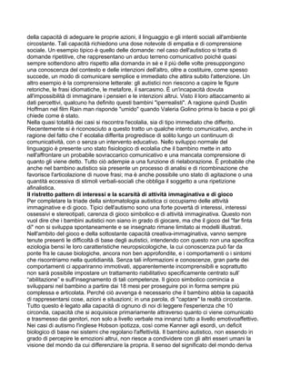 della capacità di adeguare le proprie azioni, il linguaggio e gli intenti sociali all'ambiente
circostante. Tali capacità richiedono una dose notevole di empatia e di comprensione
sociale. Un esempio tipico è quello delle domande: nel caso dell'autistico si tratta di
domande ripetitive, che rappresentano un arduo terreno comunicativo poiché quasi
sempre sottendono altro rispetto alla domanda in sé e il più delle volte presuppongono
una conoscenza del contesto e delle intenzioni dell'altro, oltre a costituire, come spesso
succede, un modo di comunicare semplice e immediato che attira subito l'attenzione. Un
altro esempio è la comprensione letterale: gli autistici non riescono a capire le figure
retoriche, le frasi idiomatiche, le metafore, il sarcasmo. È un'incapacità dovuta
all'impossibilità di immaginare i pensieri e le intenzioni altrui. Visto il loro attaccamento ai
dati percettivi, qualcuno ha definito questi bambini "iperrealisti". A ragione quindi Dustin
Hoffman nel film Rain man risponde "umido" quando Valeria Golino prima lo bacia e poi gli
chiede come è stato.
Nella quasi totalità dei casi si riscontra l'ecolalia, sia di tipo immediato che differito.
Recentemente si è riconosciuto a questo tratto un qualche intento comunicativo, anche in
ragione del fatto che l' ecolalia differita progredisce di solito lungo un continuum di
comunicatività, con o senza un intervento educativo. Nello sviluppo normale del
linguaggio è presente uno stato fisiologico di ecolalia che il bambino mette in atto
nell'affrontare un probabile sovraccarico comunicativo e una mancata comprensione di
quanto gli viene detto. Tutto ciò adempie a una funzione di rielaborazione. È probabile che
anche nel bambino autistico sia presente un processo di analisi e di ricombinazione che
favorisce l'articolazione di nuove frasi; ma è anche possibile uno stato di agitazione o una
quantità eccessiva di stimoli verbali-sociali che obbliga il soggetto a una ripetizione
afinalistica.
Il ristretto pattern di interessi e la scarsità di attività immaginativa e di gioco
Per completare la triade della sintomatologia autistica ci occupiamo delle attività
immaginative e di gioco. Tipici dell'autismo sono una forte povertà di interessi, interessi
ossessivi e stereotipati, carenza di gioco simbolico e di attività immaginativa. Questo non
vuol dire che i bambini autistici non siano in grado di giocare, ma che il gioco del "far finta
di" non si sviluppa spontaneamente e se insegnato rimane limitato ai modelli illustrati.
Nell'ambito del gioco e della sottostante capacità creativa-immaginativa, vanno sempre
tenute presenti le difficoltà di base degli autistici, intendendo con questo non una specifica
eziologia bensì le loro caratteristiche neuropsicologiche, la cui conoscenza può far da
ponte fra le cause biologiche, ancora non ben approfondite, e i comportamenti o i sintomi
che riscontriamo nella quotidianità. Senza tali informazioni e conoscenze, gran parte dei
comportamenti ci appariranno immotivati, apparentemente incomprensibili e soprattutto
non sarà possibile impostare un trattamento riabilitativo specificamente centrato sull’
“abilitazione” e sull'insegnamento di tali competenze. Il gioco simbolico comincia a
svilupparsi nel bambino a partire dai 18 mesi per proseguire poi in forma sempre più
complessa e articolata. Perché ciò avvenga è necessario che il bambino abbia la capacità
di rappresentarsi cose, azioni e situazioni; in una parola, di "captare" la realtà circostante.
Tutto questo è legato alla capacità di ognuno di noi di leggere l'esperienza che 10
circonda, capacità che si acquisisce primariamente attraverso quanto ci viene comunicato
e trasmesso dai genitori, non solo a livello verbale ma innanzi tutto a livello emotivoaffettivo.
Nei casi di autismo l'inglese Hobson ipotizza, così come Kanner agli esordi, un deficit
biologico di base nei sistemi che regolano l'affettività. Il bambino autistico, non essendo in
grado di percepire le emozioni altrui, non riesce a condividere con gli altri esseri umani la
visione del mondo da cui differenziare la propria. Il senso del significato del mondo deriva
 