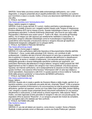 SINTESI: Viene fatta una breve sintesi della sintomatologia dell'autismo, con i criteri
diagnostici, e vengono presentati alcuni aspetti problematici che il bambino con autismo
può incontrare a casa e a scuola. Inoltre, si trova una descrizione dell'ANGSA e dei servizi
che offre.
5. TITOLO: AUTISMO
http://www.geocities.com/~lerre/autismo.html
lingua: italiano (pagine in inglese)
SINTESI: Il sito è curato dal dott. R. Lucioni, medico psichiatra e psicoterapeuta , e
propone un modello di lavoro con i soggetti autistici basato sulla Terapia di Integrazione
Emotivo-Affettiva (EIT) da lui messa a punto. Questa metodologia si basa su un modello
psicoterapico educativo "a sfondo fortemente relazionale" che trova le sue radici nella
Psicoanalisi (i riferimenti sono autori come F. Tustin e M. Klein, ma anche gli Psicologi
dell'Io), ma si integra con altri approcci più strettamente riabilitativi e rieducativi. In
particolare vengono utilizzate metodologie come la musicoterapia e l'ippoterapia; di
quest'ultima viene tracciata un'evoluzione storica e vengono discussi gli aspetti più
strettamente terapeutici collegabili con lo sviluppo dell'Io.
6. TITOLO: AUTISMO E PSICOSI INFANTILI
http://www.alihandicap.org/ali
lingua: italiano (home page in inglese)
SINTESI: E' il sito sull'Autismo dell'Unità Operativa di Neuropsichiatria Infantile dell'ASL
16 Mondovì' - Ceva, curato dallo psicologo G.M. Arduino, con contributi di altri
professionisti. L'obiettivo del sito è fornire informazioni di vario tipo a operatori e familiari. Il
sito è suddiviso in diverse sezioni: una parte è dedicata alle definizioni e classificazioni
nosografiche, le teorie e i modelli di trattamento. Una seconda sezione propone una
bibliografia generale e diverse bibliografie specifiche suddivise per argomenti, con
particolare riferimento alla letteratura in lingua italiana; vengono inoltre proposti dal 1997
aggiornamenti sui libri in italiano che vengono man mano pubblicati. Una terza sezione
riguarda i siti Internet sull'Autismo, ed è sostanzialmente la versione on-line degli indici di
questo Cd-Rom. Una sezione infine fornisce "Informazioni Utili" di vario tipo relative a
Centri specialistici, Associazioni e altri Enti: in questa sezione si trova inoltre la "Carta dei
Diritti delle persone autistiche" e il documento del NINSD sull'Autismo.
7. TITOLO: AUTISMO IN RETE
http://www.autismoinrete.org/
lingua: italiano
SINTESI: Questo sito è creato e gestito da Graziano Masia e dalla moglie, genitori di un
bambino autistico, a cui è dedicata una parte del sito, chiamata "Diario". Il sito si propone
di facilitare lo scambio d'informazioni e la comunicazione tra tutte le persone interessate
all'Autismo, genitori ed operatori, anche con l'uso della Chat e della AML (Autism Mailing
List): vengono a questo scopo presentati diversi documenti sull'autismo (in una sezione
attualmente in costruzione), e molti articoli su diversi argomenti, nella sezione "News".
Inoltre, una lista ragionata di links permette di navigare in rete con una piccola guida. Da
segnalare infine la sezione "Ricerche", in cui vengono proposti dei moduli da compilare,
per raccogliere dati a fini statistici per fare confronti.
8. TITOLO: AUTISMO ON-LINE
http://autismo.inews.it
lingua: italiano
SINTESI: E' uno dei siti italiani più recenti e, come dicono i curatori, Sonia e Roberto
Rusticali, è stato pensato come un Manuale o come una Guida Pratica per i genitori.
 