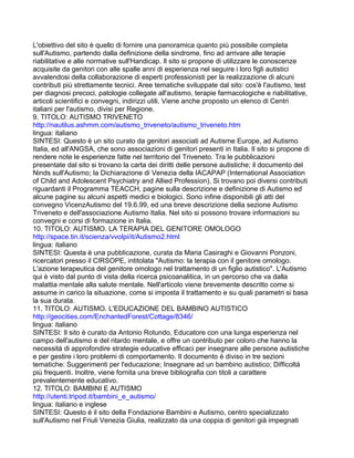 L'obiettivo del sito è quello di fornire una panoramica quanto più possibile completa
sull'Autismo, partendo dalla definizione della sindrome, fino ad arrivare alle terapie
riabilitative e alle normative sull'Handicap. Il sito si propone di utilizzare le conoscenze
acquisite da genitori con alle spalle anni di esperienza nel seguire i loro figli autistici
avvalendosi della collaborazione di esperti professionisti per la realizzazione di alcuni
contributi più strettamente tecnici. Aree tematiche sviluppate dal sito: cos'è l'autismo, test
per diagnosi precoci, patologie collegate all'autismo, terapie farmacologiche e riabilitative,
articoli scientifici e convegni, indirizzi utili. Viene anche proposto un elenco di Centri
italiani per l'autismo, divisi per Regione.
9. TITOLO: AUTISMO TRIVENETO
http://nautilus.ashmm.com/autismo_triveneto/autismo_triveneto.htm
lingua: italiano
SINTESI: Questo è un sito curato da genitori associati ad Autisme Europe, ad Autismo
Italia, ed all'ANGSA, che sono associazioni di genitori presenti in Italia. Il sito si propone di
rendere note le esperienze fatte nel territorio del Triveneto. Tra le pubblicazioni
presentate dal sito si trovano la carta dei diritti delle persone autistiche; il documento del
Ninds sull'Autismo; la Dichiarazione di Venezia della IACAPAP (International Association
of Child and Adolescent Psychiatry and Allied Profession). Si trovano poi diversi contributi
riguardanti il Programma TEACCH, pagine sulla descrizione e definizione di Autismo ed
alcune pagine su alcuni aspetti medici e biologici. Sono infine disponibili gli atti del
convegno VicenzAutismo del 19.6.99, ed una breve descrizione della sezione Autismo
Triveneto e dell'associazione Autismo Italia. Nel sito si possono trovare informazioni su
convegni e corsi di formazione in Italia.
10. TITOLO: AUTISMO. LA TERAPIA DEL GENITORE OMOLOGO
http://space.tin.it/scienza/vvolpi/it/Autismo2.html
lingua: italiano
SINTESI: Questa è una pubblicazione, curata da Maria Casiraghi e Giovanni Ponzoni,
ricercatori presso il CIRSOPE, intitolata "Autismo: la terapia con il genitore omologo.
L'azione terapeutica del genitore omologo nel trattamento di un figlio autistico". L'Autismo
qui è visto dal punto di vista della ricerca psicoanalitica, in un percorso che va dalla
malattia mentale alla salute mentale. Nell'articolo viene brevemente descritto come si
assume in carico la situazione, come si imposta il trattamento e su quali parametri si basa
la sua durata.
11. TITOLO: AUTISMO. L'EDUCAZIONE DEL BAMBINO AUTISTICO
http://geocities.com/EnchantedForest/Cottage/8346/
lingua: italiano
SINTESI: Il sito è curato da Antonio Rotundo, Educatore con una lunga esperienza nel
campo dell'autismo e del ritardo mentale, e offre un contributo per coloro che hanno la
necessità di approfondire strategie educative efficaci per insegnare alle persone autistiche
e per gestire i loro problemi di comportamento. Il documento è diviso in tre sezioni
tematiche: Suggerimenti per l'educazione; Insegnare ad un bambino autistico; Difficoltà
più frequenti. Inoltre, viene fornita una breve bibliografia con titoli a carattere
prevalentemente educativo.
12. TITOLO: BAMBINI E AUTISMO
http://utenti.tripod.it/bambini_e_autismo/
lingua: italiano e inglese
SINTESI: Questo è il sito della Fondazione Bambini e Autismo, centro specializzato
sull'Autismo nel Friuli Venezia Giulia, realizzato da una coppia di genitori già impegnati
 