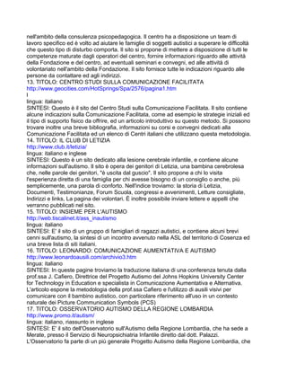 nell'ambito della consulenza psicopedagogica. Il centro ha a disposizione un team di
lavoro specifico ed è volto ad aiutare le famiglie di soggetti autistici a superare le difficoltà
che questo tipo di disturbo comporta. Il sito si propone di mettere a disposizione di tutti le
competenze maturate dagli operatori del centro, fornire informazioni riguardo alle attività
della Fondazione e del centro, ad eventuali seminari e convegni, ed alle attività di
volontariato nell'ambito della Fondazione. Il sito fornisce tutte le indicazioni riguardo alle
persone da contattare ed agli indirizzi.
13. TITOLO: CENTRO STUDI SULLA COMUNICAZIONE FACILITATA
http://www.geocities.com/HotSprings/Spa/2576/pagina1.htm
l
lingua: italiano
SINTESI: Questo è il sito del Centro Studi sulla Comunicazione Facilitata. Il sito contiene
alcune indicazioni sulla Comunicazione Facilitata, come ad esempio le strategie iniziali ed
il tipo di supporto fisico da offrire, ed un articolo introduttivo su questo metodo. Si possono
trovare inoltre una breve bibliografia, informazioni su corsi e convegni dedicati alla
Comunicazione Facilitata ed un elenco di Centri italiani che utilizzano questa metodologia.
14. TITOLO: IL CLUB DI LETIZIA
http://www.club.it/letizia/
lingua: italiano e inglese
SINTESI: Questo è un sito dedicato alla lesione cerebrale infantile, e contiene alcune
informazioni sull'autismo. Il sito è opera dei genitori di Letizia, una bambina cerebrolesa
che, nelle parole dei genitori, "è uscita dal guscio". Il sito propone a chi lo visita
l'esperienza diretta di una famiglia per chi avesse bisogno di un consiglio o anche, più
semplicemente, una parola di conforto. Nell'indice troviamo: la storia di Letizia,
Documenti, Testimonianze, Forum Scuola, congressi e avvenimenti, Letture consigliate,
Indirizzi e links, La pagina dei volontari. È inoltre possibile inviare lettere e appelli che
verranno pubblicati nel sito.
15. TITOLO: INSIEME PER L'AUTISMO
http://web.tiscalinet.it/ass_inautismo
lingua: italiano
SINTESI: E' il sito di un gruppo di famigliari di ragazzi autistici, e contiene alcuni brevi
cenni sull'autismo, la sintesi di un incontro avvenuto nella ASL del territorio di Cosenza ed
una breve lista di siti italiani.
16. TITOLO: LEONARDO: COMUNICAZIONE AUMENTATIVA E AUTISMO
http://www.leonardoausili.com/archivio3.htm
lingua: italiano
SINTESI: In queste pagine troviamo la traduzione italiana di una conferenza tenuta dalla
prof.ssa J. Cafiero, Direttrice del Progetto Autismo del Johns Hopkins University Center
for Technology in Education e specialista in Comunicazione Aumentativa e Alternativa.
L'articolo espone la metodologia della prof.ssa Cafiero e l'utilizzo di ausili visivi per
comunicare con il bambino autistico, con particolare riferimento all'uso in un contesto
naturale dei Picture Communication Symbols (PCS)
17. TITOLO: OSSERVATORIO AUTISMO DELLA REGIONE LOMBARDIA
http://www.promo.it/autism/
lingua: italiano, riassunto in inglese
SINTESI: E' il sito dell'Osservatorio sull'Autismo della Regione Lombardia, che ha sede a
Merate, presso il Servizio di Neuropsichiatria Infantile diretto dal dott. Palazzi.
L'Osservatorio fa parte di un più generale Progetto Autismo della Regione Lombardia, che
 
