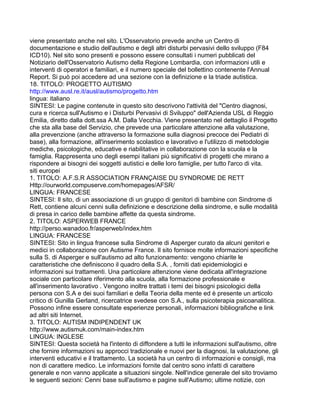 viene presentato anche nel sito. L'Osservatorio prevede anche un Centro di
documentazione e studio dell'autismo e degli altri disturbi pervasivi dello sviluppo (F84
ICD10). Nel sito sono presenti e possono essere consultati i numeri pubblicati del
Notiziario dell'Osservatorio Autismo della Regione Lombardia, con informazioni utili e
interventi di operatori e familiari, e il numero speciale del bollettino contenente l'Annual
Report. Si può poi accedere ad una sezione con la definizione e la triade autistica.
18. TITOLO: PROGETTO AUTISMO
http://www.ausl.re.it/ausl/autismo/progetto.htm
lingua: italiano
SINTESI: Le pagine contenute in questo sito descrivono l'attività del "Centro diagnosi,
cura e ricerca sull'Autismo e i Disturbi Pervasivi di Sviluppo" dell'Azienda USL di Reggio
Emilia, diretto dalla dott.ssa A.M. Dalla Vecchia. Viene presentato nel dettaglio il Progetto
che sta alla base del Servizio, che prevede una particolare attenzione alla valutazione,
alla prevenzione (anche attraverso la formazione sulla diagnosi precoce dei Pediatri di
base), alla formazione, all'inserimento scolastico e lavorativo e l'utilizzo di metodologie
mediche, psicologiche, educative e riabilitative in collaborazione con la scuola e la
famiglia. Rappresenta uno degli esempi italiani più significativi di progetti che mirano a
rispondere ai bisogni dei soggetti autistici e delle loro famiglie, per tutto l'arco di vita.
siti europei
1. TITOLO: A.F.S.R ASSOCIATION FRANÇAISE DU SYNDROME DE RETT
Http://ourworld.compuserve.com/homepages/AFSR/
LINGUA: FRANCESE
SINTESI: Il sito, di un associazione di un gruppo di genitori di bambine con Sindrome di
Rett, contiene alcuni cenni sulla definizione e descrizione della sindrome, e sulle modalità
di presa in carico delle bambine affette da questa sindrome.
2. TITOLO: ASPERWEB FRANCE
http://perso.wanadoo.fr/asperweb/index.htm
LINGUA: FRANCESE
SINTESI: Sito in lingua francese sulla Sindrome di Asperger curato da alcuni genitori e
medici in collaborazione con Autisme France. Il sito fornisce molte informazioni specifiche
sulla S. di Asperger e sull'autismo ad alto funzionamento: vengono chiarite le
caratteristiche che definiscono il quadro della S.A. , forniti dati epidemiologici e
informazioni sui trattamenti. Una particolare attenzione viene dedicata all'integrazione
sociale con particolare riferimento alla scuola, alla formazione professionale e
all'inserimento lavorativo . Vengono inoltre trattati i temi dei bisogni psicologici della
persona con S.A e dei suoi familiari e della Teoria della mente ed è presente un articolo
critico di Gunilla Gerland, ricercatrice svedese con S.A., sulla psicoterapia psicoanalitica.
Possono infine essere consultate esperienze personali, informazioni bibliografiche e link
ad altri siti Internet.
3. TITOLO: AUTISM INDIPENDENT UK
http://www.autismuk.com/main-index.htm
LINGUA: INGLESE
SINTESI: Questa società ha l'intento di diffondere a tutti le informazioni sull'autismo, oltre
che fornire informazioni su approcci tradizionale e nuovi per la diagnosi, la valutazione, gli
interventi educativi e il trattamento. La società ha un centro di informazioni e consigli, ma
non di carattere medico. Le informazioni fornite dal centro sono infatti di carattere
generale e non vanno applicate a situazioni singole. Nell'indice generale del sito troviamo
le seguenti sezioni: Cenni base sull'autismo e pagine sull'Autismo; ultime notizie, con
 