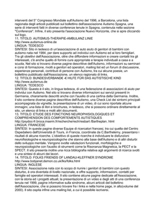 interventi del 5° Congresso Mondiale sull'Autismo del 1996, a Barcelona, una lista
ragionata degli articoli pubblicati sul bollettino dell'associazione Autismo Spagna, una
serie di interventi fatti in diverse conferenze tenute in Spagna, contenuta nella sezione
"Conferenze". Infine, il sito presenta l'associazione Nuevo Horizonte, che si apre cliccando
sul logo.
11. TITOLO: AUTISMUS-THERAPIE-AMBULANZ LINIE
http://www.autismus-online.de
LINGUA: TEDESCO
SINTESI: Sito in tedesco di un'associazione di auto aiuto di genitori di bambini con
autismo nata nel 1984, per dare supporto ad individui con Autismo ed ai loro famigliari.
Tra gli obiettivi dell'Associazione, oltre che diffondere informazioni e creare contatti tra gli
interessati, c'è anche quello di fornire cure appropriate e terapie individuali a casa e a
scuola. Nel sito si trovano diverse pagine descrittive dell'Autismo, informazioni su seminari
e corsi di formazione, rivolti a genitori ed operatori, mailing list ed un forum di discussione,
esperienze personali, contributi di persone con Autismo, tra cui alcune poesie, un
bollettino pubblicato dall'Associazione, un elenco ragionato di links.
12. TITOLO: BUNDESVERBAND€ -€ HILFE FÜR DAS AUTISTISCHE KIND
http://www.autismus.de
LINGUA: TEDESCO
SINTESI: Questo è il sito, in lingua tedesca, di una federazione di associazioni di aiuto per
individui con Autismo. Nel sito si trovano diverse informazioni sui servizi presenti in
Germania, chiaramente descritti anche con l'ausilio di una cartina della Germania. Inoltre,
il sito contiene diverse pagine descrittive dell'Autismo, una Check List dei sintomi principali
accompagnata da vignette, la presentazione di un video, di cui sono riportate alcune
immagini, una lista di libri e brochures, in tedesco, che si possono ordinare direttamente al
sito, un elenco di links e molti altri documenti.
13. TITOLO: ETUDE DES FONCTIONS NEUROPHISIOLOGIQUES ET
COMPREHENSION DES COMPORTEMENTS AUTISTIQUES
http://psydoc-fr.broca.inserm.fr/recherche/rech/resbart /Bartheplan. html
LINGUA: FRANCESE
SINTESI: In queste pagine diverse Equipe di ricercatori francesi, tra cui quella del Centro
Ospedaliero dell'Università di Tours, in Francia, coordinate da C.Barthelemy, presentano i
risultati di alcune ricerche. L'obiettivo di queste ricerche è individuare le disfunzioni
neurofisiologiche e neuropsicologiche che stanno alla base dell'Autismo e di altri disturbi
dello sviluppo mentale. Vengono svolte valutazioni funzionali, morfologiche e
neuropsicologiche con l'ausilio di strumenti come la Risonanza Magnetica, la PECT e la
SPECT. Il sito presenta inoltre una ricca bibliografia relativa agli argomenti di ricerca svolti
e una sintesi di alcuni dei lavori.
14. TITOLO: FOLKS FRIENDS OF LANDAU-KLEFFNER SYNDROME
http://www.bobjanet.demon.co.uk/lks/folks.html
LINGUA: INGLESE
SINTESI: Associazione nata con lo scopo di riunire i genitori di bambini con questo
disturbo, è ora diventata di livello nazionale, e offre supporto, informazioni, contatti per
famiglie ed operatori interessati. Il sito contiene alcune pagine dedicate all'Associazione,
con la storia ed i progetti attuali; la presentazione di un video e degli atti di una conferenza
tenuta nel 1999, pagine informative sulla sindrome, alcuni articoli del bollettino
dell'Associazione, che si possono trovare fra i links e nella home page, in alto(volume del
2000). Il sito ospita infine una mailing list, a cui è possibile iscriversi.
 