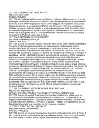 15. TITOLO: IRISH SOCIETY FOR AUTISM
http://www.iol.ie/~isa1/
LINGUA: INGLESE
SINTESI: Sito della Società Irlandese per l'Autismo, nata nel 1963 con lo scopo di riunire
le famiglie, disseminare informazioni, sensibilizzare l'opinione pubblica e le istituzioni sulla
necessità di fare interventi precoci e creare servizi adeguati per le persone con Autismo.
Grazie alla Società , è ora operante in Irlanda una Community Farm che ospita diversi
individui con questo disturbo. Nel sito si trova una presentazione della Community Farm
ed alcune immagini di essa, alcune notizie di politica locale dei servizi, un calendario di
eventi volti a raccogliere fondi, la Carta dei Diritti delle Persone con Autismo, una breve
descrizione dell'Autismo ed una lista di links.
16. TITOLO: NATIONAL AUTISTIC SOCIETY
http://www.oneworld.org/autism_uk
LINGUA: INGLESE
SINTESI: Questo è il sito della Società Nazionale dell'Autismo (NAS) della Gran Bretagna.
Vengono fornite informazioni specifiche per individui con un disturbo dello spettro
autistico, la famiglia, gli operatori professionali. In particolare, si trova una sezione
dedicata all'Autismo, con definizioni, descrizione, caratteristiche, cause, ed una sezione
dedicata alla Sindrome di Asperger. Si trovano poi indicazioni specifiche per la famiglia, in
particolare i genitori ed i fratelli di persone con autismo, gli operatori, e anche indicazioni
per le persone con autismo, con informazioni specifiche per adulti sulla diagnosi, la
valutazione, le opportunità di integrazione, i link a siti creati appositamente per persone
con autismo. La pagina "Pubblicazioni e Risorse" è utile a chi ha bisogno di avere
informazioni specifiche sull'autismo e disturbi correlati. In questa sezione si può sfogliare
ad esempio il Catalogo delle Pubblicazioni oppure il fogli informativi on line (factsheets). Si
trova inoltre una pagina contenente i links a altri siti correlati. Nella sezione chiamata
"Notizie", si può sapere cosa succede attualmente nel mondo dell'autismo.
Recentemente, ad esempio, si è svolta un a conferenza mondiale in rete promossa dalla
NAS sull'Autismo (Autism 99). Si trovano inoltre copie del bollettino per tenersi aggiornati
con altre iniziative promosse dalla NAS e si è inclusa anche una pagina di Aggiornamento
Parlamentare per tenersi informati sugli sviluppi nella più ampia scena politica.
Esplorando il sito si può poi saperne di più sulla stessa National Autistic Society. Si può,
ad esempio, avere informazioni sui servizi offerti e sulla rete di sezioni e unità locali
territoriali affiliate.
17. TITOLO: ORGANIZZAZIONE MONDIALE PER L'AUTISMO
http://wa.n4u.org/it/index.htm
LINGUA: ITALIANO, INGLESE, FRANCESE, SPAGNOLO, PORTOGHESE
SINTESI: Questo è il sito dell'Organizzazione Mondiale per l'Autismo (OMA), nata per
promuovere gli interessi delle persone con Autismo favorendo la cooperazione tra le
organizzazioni internazionali. Di questo sito esiste una versione in Italiano. Nel sito sono
disponibili i bollettini dell'OMA, l'Annuncio, lo Statuto, i Progetti. Viene presentata poi una
lista di Altri Links nella rete mondiale, ma non è ancora completa.
18. TITOLO: PARIS AUTISM - AUTISM 75
http://www.absidial.com/autisme75
LINGUA: FRANCESE
SINTESI: Questo è il sito di un'associazione di genitori ed operatori nella zona di Parigi. Il
sito contiene alcune pagine di presentazione dell'Associazione, dei suoi progetti, obiettivi
e priorità. Inoltre si trovano alcune pagine, molto sintetiche, dedicate all'eziologia,
 