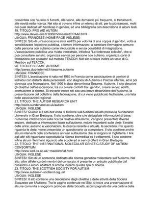 presentata con l'ausilio di fumetti, alle teorie, alle domande più frequenti, ai trattamenti,
alle novità nella ricerca. Nel sito si trovano infine un elenco di siti, per lo più francesi, molti
dei quali dedicati all' handicap in genere, ed una bibliografia con descrizione di alcuni testi.
19. TITOLO: PRO AID AUTISM
http://www.eleves.ens.fr:8080/home/meltz/PAA0.html
LINGUA: FRANCESE (HOME PAGE INGLESE)
SINTESI: Sito di un'associazione nata nell'85 per volontà di una coppia di genitori, volta a
sensibilizzare l'opinione pubblica, a fornire informazioni, a cambiare l'immagine comune
della persona con autismo come ineducabile e senza possibilità di integrazione.
L'associazione pubblica una rivista trimestrale, intitolata "La forteresse éclatée", che si
può consultare sul sito, organizza servizi per persone con autismo, organizza corsi di
formazione per operatori sul metodo TEACCH. Nel sito si trova inoltre un testo di G.
Mesibov sul TEACCH.
20. TITOLO: SESAME AUTISME
http://perso.club-internet.fr/sesame.autisme
LINGUA: FRANCESE
SINTESI: L'associazione è nata nel 1963 in Francia come associazione di genitori di
individui con disturbi della personalità, con diagnosi di Autismo e Psicosi infantile, ed è poi
divenuta una federazione. Nel 1990 è stata denominata Sesame. Autisme. Il sito descrive
gli obiettivi dell'associazione, tra cui creare contatti tra i genitori, creare servizi adatti,
promuovere la ricerca. Si trovano inoltre nel sito una breve descrizione dell'Autismo, la
presentazione del bollettino della federazione, di cui viene pubblicato l'editoriale, una lista
delle associazioni regionali
21. TITOLO: THE AUTISM RESEARCH UNIT
http://osiris.sunderland.ac.uk/autism
LINGUA: INGLESE
SINTESI: Questo è il sito dell'Unità di Ricerca sull'Autismo situato presso la Sunderland
University in Gran Bretagna. Il sito contiene, oltre che dettagliate informazioni di base,
numerose informazioni sulla ricerca relativa all'autismo. Vengono presentate diverse
sezioni, dedicate a informazioni base sull'autismo, notizie importanti sulle diete, l'analisi
delle urine, autismo e vaccinazioni, la ricerca recente e attuale, la secretina. Per quanto
riguarda le diete, viene presentato un questionario da completare. Il sito contiene anche
alcuni interventi delle conferenze annuali sull'autismo che si tengono in Inghilterra. I link
agli altri siti riguardano soprattutto la ricerca biomedica ed i trattamenti. Il sito contiene
infine alcuni riferimenti riguardo alle scuole ed ai servizi offerti in Gran Bretagna.
22. TITOLO: THE INTERNATIONAL MOLECULAR GENETIC STUDY OF AUTISM
CONSORTIUM
http://www.well.ox.ac.uk/~maestrin/iat.html
LINGUA: INGLESE
SINTESI: Sito di un consorzio dedicato alla ricerca genetica molecolare sull'Autismo. Nel
sito, oltre all'elenco dei membri del consorzio, è presente un articolo pubblicato dal
consorzio e alcuni abstract di articoli inerenti questo tipo di ricerca.
23. TITOLO: THE SCOTTISH SOCIETY FOR AUTISM
http://www.autism-in-scotland.org.uk/
LINGUA: INGLESE
SINTESI: Il sito contiene una descrizione degli obiettivi e delle attività della Società
Scozzese per l'Autismo. Tra le pagine contenute nel Sito, si trova una presentazione di
alcune comunità e soggiorni promossi dalla Società, accompagnata da una cartina della
 
