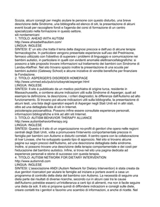 Scozia, alcuni consigli per meglio aiutare le persone con questo disturbo, una breve
descrizione della Sindrome, una bibliografia ed elenco di siti, la presentazione di alcuni
eventi locali per raccogliere fondi e l'agenda dei corsi di formazione di un centro
specializzato nella formazione in questo settore.
siti nordamericani
1. TITOLO: AHEAD WITH AUTISM
http://www.aheadwithautism.com/
LINGUA: INGLESE
SINTESI: E' un sito che tratta il tema della diagnosi precoce e dell'uso di alcune terapie
farmacologiche. In particolare vengono presentate esperienze sull'uso del Prednisone,
farmaco utilizzato con l'obiettivo di superare i problemi di linguaggio e comunicazione nei
bambini autistici, in particolare in quelli con evidenti anomalie elettroencefalografiche: si
possono a tale proposito trovare informazioni sul trattamento dei bambini con Sindrome di
Landau-Kleffner. Nel sito trovano spazio inoltre la presentazione di una scuola per
bambini autistici (Gateway School) e alcune iniziative di vendite benefiche per finanziare
la Fondazione.
2. TITOLO: ASPERGER'S DISORDER HOMEPAGE
http://www.ummed.edu/pub/o/ozbayrak/asperger.html
LINGUA: INGLESE
SINTESI: Il sito è pubblicato da un medico psichiatra di origine turca, residente in
Massachussetts, e contiene alcune indicazioni utili sulla Sindrome di Asperger, quali ad
esempio la definizione, la descrizione, i criteri diagnostici, le differenze dall'Autismo ad alto
funzionamento. Si trovano poi alcune indicazioni utili sulla bibliografia, la presentazione di
alcuni testi, una lista degli operatori esperti di Asperger negli Stati Uniti ed in altri stati,
oltre ad una dettagliata lista di siti in Internet.
psicoterapia psicoanalitica. Possono infine essere consultate esperienze personali,
informazioni bibliografiche e link ad altri siti Internet.
3. TITOLO: AUTISM BEHAVIOR THERAPY ALLIANCE
http://www.autismbehaviortherapy.org
LINGUA: INGLESE
SINTESI: Questo è il sito di un organizzazione no-profit di genitori che opera nelle regioni
centrali degli Stati Uniti, volta a promuovere l'intervento comportamentale precoce in
famiglia per bambini con Autismo e disturbi correlati. Il centro opera con la collaborazione
di Ivar Lovaas, che ha sviluppato questo tipo di approccio. Nel sito si trovano alcune
pagine sui segni precoci dell'Autismo, ed una descrizione dettagliata della sindrome.
Inoltre, si possono trovare una descrizione della terapia comportamentale e dei costi per
l'educazione del bambino autistico. Infine, si trova nel sito una pagina dedicata ad
esperienze personali e storie di successo con questa terapia.
4. TITOLO: AUTISM NETWORK FOR DIETARY INTERVENTION
http://www.autismndi.com
LINGUA: INGLESE
SINTESI: L'associazione ANDI (Autism Network for Dietary Intervention) è stata creata da
due genitori ricercatori per aiutare le famiglie ad iniziare e portare avanti a casa un
programma di controllo della dieta del bambino con Autismo. La necessità di seguire una
dieta parte dai risultati di diverse ricerche, secondo cui in alcuni casi tra le cause
dell'Autismo potrebbe esserci un'intolleranza a certi tipi di alimenti, ma non è facile seguire
una dieta da soli. Il sito si propone quindi di diffondere indicazioni e consigli sulle diete,
creare contatti tra i genitori e favorire uno scambio di informazioni, e anche di ricette. Nel
 