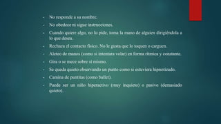 - No responde a su nombre.
- No obedece ni sigue instrucciones.
- Cuando quiere algo, no lo pide, toma la mano de alguien dirigiéndola a
lo que desea.
- Rechaza el contacto físico. No le gusta que lo toquen o carguen.
- Aleteo de manos (como si intentara volar) en forma rítmica y constante.
- Gira o se mece sobre sí mismo.
- Se queda quieto observando un punto como si estuviera hipnotizado.
- Camina de puntitas (como ballet).
- Puede ser un niño hiperactivo (muy inquieto) o pasivo (demasiado
quieto).
 